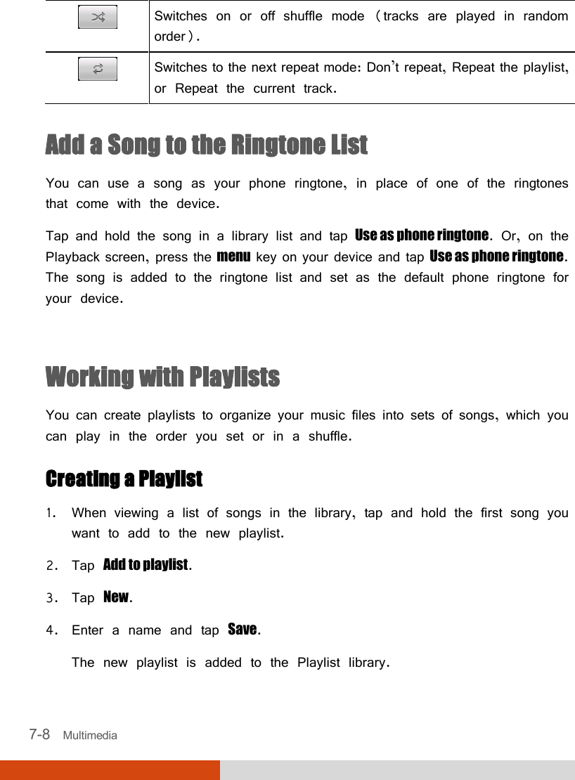  7-8   Multimedia  Switches on or off shuffle mode (tracks are played in random order).  Switches to the next repeat mode: Don’t repeat, Repeat the playlist, or Repeat the current track.  Add a Song to the Ringtone List You can use a song as your phone ringtone, in place of one of the ringtones that come with the device. Tap and hold the song in a library list and tap Use as phone ringtone. Or, on the Playback screen, press the menu key on your device and tap Use as phone ringtone. The song is added to the ringtone list and set as the default phone ringtone for your device.  Working with Playlists You can create playlists to organize your music files into sets of songs, which you can play in the order you set or in a shuffle. Creating a Playlist 1. When viewing a list of songs in the library, tap and hold the first song you want to add to the new playlist. 2. Tap Add to playlist. 3. Tap New. 4. Enter a name and tap Save. The new playlist is added to the Playlist library. 