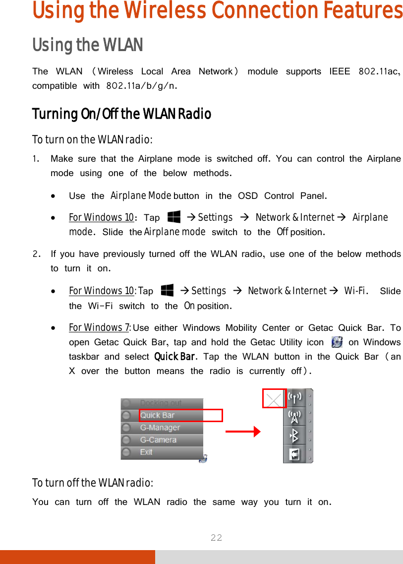  22 Using the Wireless Connection Features Using the WLAN The WLAN (Wireless Local Area Network) module supports IEEE 802.11ac, compatible with 802.11a/b/g/n. Turning On/Off the WLAN Radio To turn on the WLAN radio: 1. Make sure that the Airplane mode is switched off. You can control the Airplane mode using one of the below methods. • Use the Airplane Mode button in the OSD Control Panel. • For Windows 10: Tap    Settings  Network &amp; Internet  Airplane mode. Slide the Airplane mode switch to the Off position. 2. If you have previously turned off the WLAN radio, use one of the below methods to turn it on. • For Windows 10: Tap    Settings  Network &amp; Internet  Wi-Fi.  Slide the Wi-Fi switch to the On position. • For Windows 7: Use either Windows Mobility Center or Getac Quick Bar. To open Getac Quick Bar, tap and hold the Getac Utility icon   on Windows taskbar and select Quick Bar. Tap the WLAN button in the Quick Bar (an X over the button means the radio is currently off).               To turn off the WLAN radio:  You can turn off the WLAN radio the same way you turn it on. 