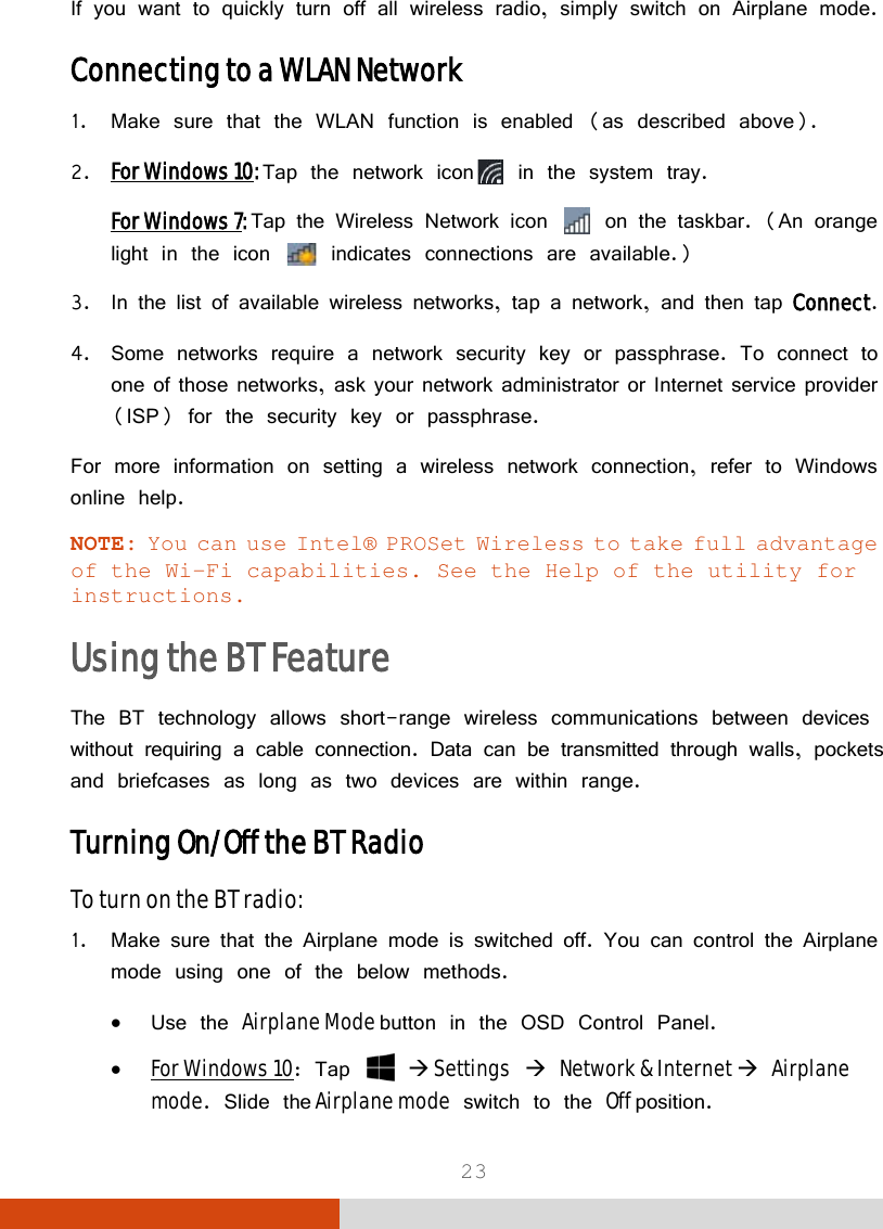  23 If you want to quickly turn off all wireless radio, simply switch on Airplane mode. Connecting to a WLAN Network 1. Make sure that the WLAN function is enabled (as described above). 2. For Windows 10: Tap the network icon  in the system tray. For Windows 7: Tap the Wireless Network icon   on the taskbar. (An orange light in the icon   indicates connections are available.) 3. In the list of available wireless networks, tap a network, and then tap Connect. 4. Some networks require a network security key or passphrase. To connect to one of those networks, ask your network administrator or Internet service provider (ISP) for the security key or passphrase. For more information on setting a wireless network connection, refer to Windows online help. NOTE: You can use Intel® PROSet Wireless to take full advantage of the Wi-Fi capabilities. See the Help of the utility for instructions. Using the BT Feature  The BT technology allows short-range wireless communications between devices without requiring a cable connection. Data can be transmitted through walls, pockets and briefcases as long as two devices are within range. Turning On/Off the BT Radio To turn on the BT radio: 1. Make sure that the Airplane mode is switched off. You can control the Airplane mode using one of the below methods. • Use the Airplane Mode button in the OSD Control Panel. • For Windows 10: Tap    Settings  Network &amp; Internet  Airplane mode. Slide the Airplane mode switch to the Off position. 