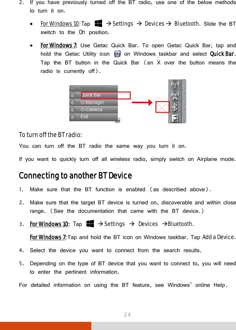  24 2. If you have previously turned off the BT radio, use one of the below methods to turn it on. • For Windows 10: Tap    Settings  Devices  Bluetooth. Slide the BT switch to the On position. • For Windows 7: Use Getac Quick Bar. To open Getac Quick Bar, tap and hold the Getac Utility icon   on Windows taskbar and select Quick Bar. Tap the BT button in the Quick Bar (an X over the button means the radio is currently off).                To turn off the BT radio: You can turn off the BT radio the same way you turn it on. If you want to quickly turn off all wireless radio, simply switch on Airplane mode. Connecting to another BT Device 1. Make sure that the BT function is enabled (as described above). 2. Make sure that the target BT device is turned on, discoverable and within close range. (See the documentation that came with the BT device.) 3. For Windows 10: Tap    Settings  Devices Bluetooth. For Windows 7: Tap and hold the BT icon on Windows taskbar. Tap Add a Device. 4. Select the device you want to connect from the search results. 5. Depending on the type of BT device that you want to connect to, you will need to enter the pertinent information. For detailed information on using the BT feature, see Windows’ online Help. 