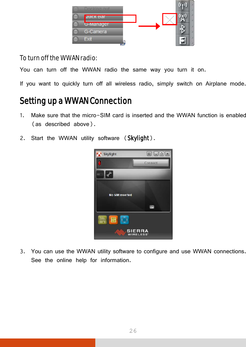  26                To turn off the WWAN radio: You can turn off the WWAN radio the same way you turn it on.  If you want to quickly turn off all wireless radio, simply switch on Airplane mode. Setting up a WWAN Connection 1. Make sure that the micro-SIM card is inserted and the WWAN function is enabled (as described above). 2. Start the WWAN utility software (Skylight).  3. You can use the WWAN utility software to configure and use WWAN connections. See the online help for information.   
