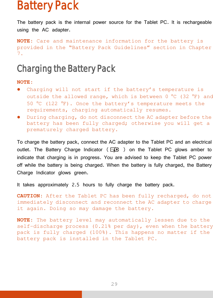  29 Battery Pack The battery pack is the internal power source for the Tablet PC. It is rechargeable using the AC adapter. NOTE: Care and maintenance information for the battery is provided in the “Battery Pack Guidelines” section in Chapter 7. Charging the Battery Pack NOTE:  Charging will not start if the battery’s temperature is outside the allowed range, which is between 0 °C (32 °F) and 50 °C (122 °F). Once the battery’s temperature meets the requirements, charging automatically resumes.  During charging, do not disconnect the AC adapter before the battery has been fully charged; otherwise you will get a prematurely charged battery.  To charge the battery pack, connect the AC adapter to the Tablet PC and an electrical outlet. The Battery Charge Indicator (  ) on the Tablet PC glows amber to indicate that charging is in progress. You are advised to keep the Tablet PC power off while the battery is being charged. When the battery is fully charged, the Battery Charge Indicator glows green. It takes approximately 2.5 hours to fully charge the battery pack. CAUTION: After the Tablet PC has been fully recharged, do not immediately disconnect and reconnect the AC adapter to charge it again. Doing so may damage the battery.  NOTE: The battery level may automatically lessen due to the self-discharge process (0.21% per day), even when the battery pack is fully charged (100%). This happens no matter if the battery pack is installed in the Tablet PC. 