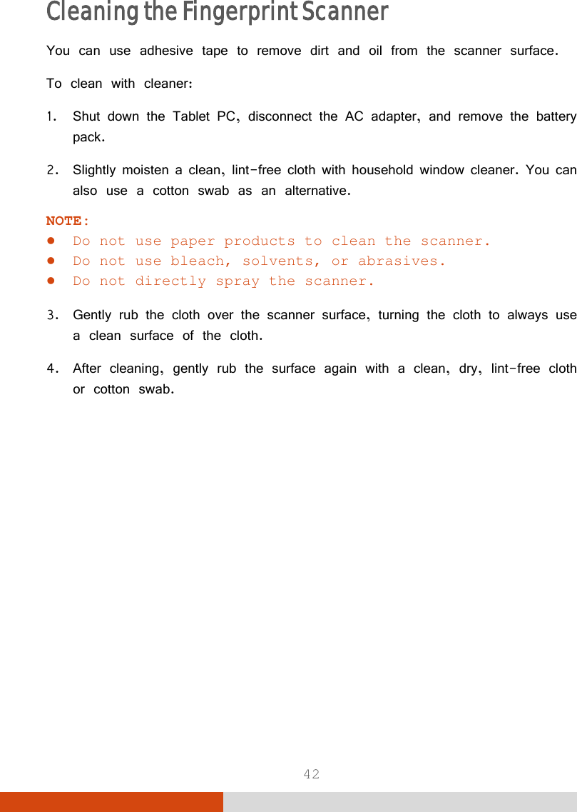  42 Cleaning the Fingerprint Scanner You can use adhesive tape to remove dirt and oil from the scanner surface. To clean with cleaner: 1. Shut down the Tablet PC, disconnect the AC adapter, and remove the battery pack. 2. Slightly moisten a clean, lint-free cloth with household window cleaner. You can also use a cotton swab as an alternative. NOTE:  Do not use paper products to clean the scanner.  Do not use bleach, solvents, or abrasives.  Do not directly spray the scanner.  3. Gently rub the cloth over the scanner surface, turning the cloth to always use a clean surface of the cloth. 4. After cleaning, gently rub the surface again with a clean, dry, lint-free cloth or cotton swab.   