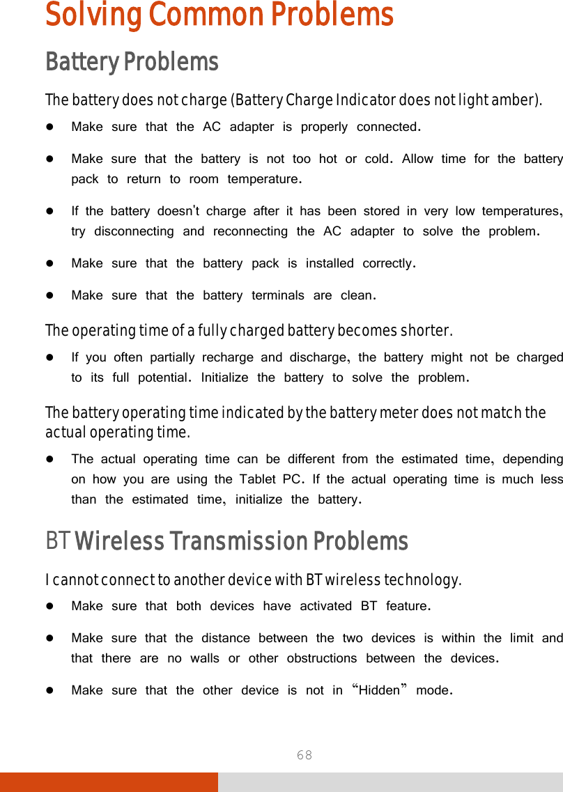  68 Solving Common Problems Battery Problems The battery does not charge (Battery Charge Indicator does not light amber).  Make sure that the AC adapter is properly connected.  Make sure that the battery is not too hot or cold. Allow time for the battery pack to return to room temperature.  If the battery doesn&apos;t charge after it has been stored in very low temperatures, try disconnecting and reconnecting the AC adapter to solve the problem.  Make sure that the battery pack is installed correctly.  Make sure that the battery terminals are clean. The operating time of a fully charged battery becomes shorter.  If you often partially recharge and discharge, the battery might not be charged to its full potential. Initialize the battery to solve the problem. The battery operating time indicated by the battery meter does not match the actual operating time.  The actual operating time can be different from the estimated time, depending on how you are using the Tablet PC. If the actual operating time is much less than the estimated time, initialize the battery.  BT Wireless Transmission Problems I cannot connect to another device with BT wireless technology.  Make sure that both devices have activated BT feature.  Make sure that the distance between the two devices is within the limit and that there are no walls or other obstructions between the devices.  Make sure that the other device is not in “Hidden” mode. 