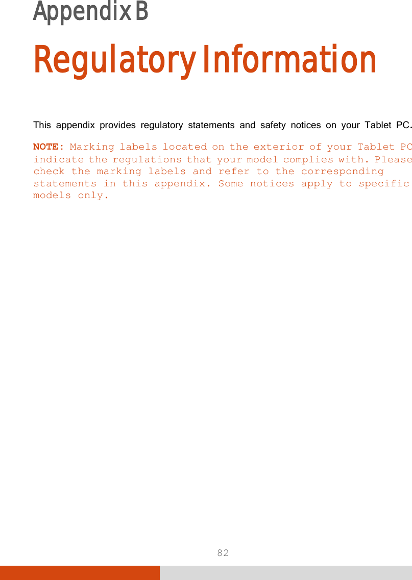  82 Appendix B     Regulatory Information This appendix provides regulatory statements and safety notices on your Tablet PC. NOTE: Marking labels located on the exterior of your Tablet PC indicate the regulations that your model complies with. Please check the marking labels and refer to the corresponding statements in this appendix. Some notices apply to specific models only.  