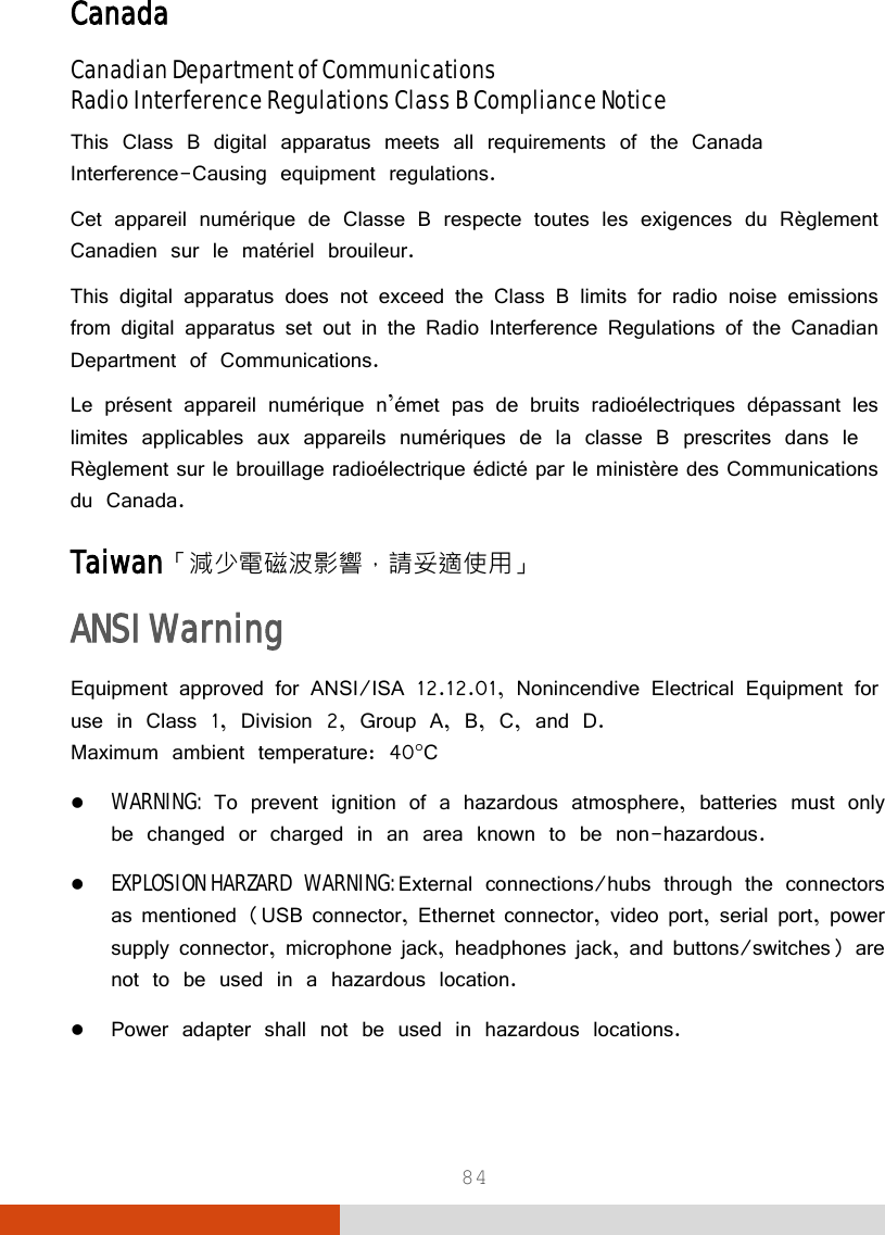  84 Canada Canadian Department of Communications Radio Interference Regulations Class B Compliance Notice This Class B digital apparatus meets all requirements of the Canada Interference-Causing equipment regulations. Cet appareil numérique de Classe B respecte toutes les exigences du Règlement Canadien sur le matériel brouileur. This digital apparatus does not exceed the Class B limits for radio noise emissions from digital apparatus set out in the Radio Interference Regulations of the Canadian Department of Communications. Le présent appareil numérique n’émet pas de bruits radioélectriques dépassant les limites applicables aux appareils numériques de la classe B prescrites dans le Règlement sur le brouillage radioélectrique édicté par le ministère des Communications du Canada. Taiwan「減少電磁波影響，請妥適使用」 ANSI Warning Equipment approved for ANSI/ISA 12.12.01, Nonincendive Electrical Equipment for use in Class 1, Division 2, Group A, B, C, and D. Maximum ambient temperature: 40°C  WARNING: To prevent ignition of a hazardous atmosphere, batteries must only be changed or charged in an area known to be non-hazardous.  EXPLOSION HARZARD WARNING: External connections/hubs through the connectors as mentioned (USB connector, Ethernet connector, video port, serial port, power supply connector, microphone jack, headphones jack, and buttons/switches) are not to be used in a hazardous location.  Power adapter shall not be used in hazardous locations.  