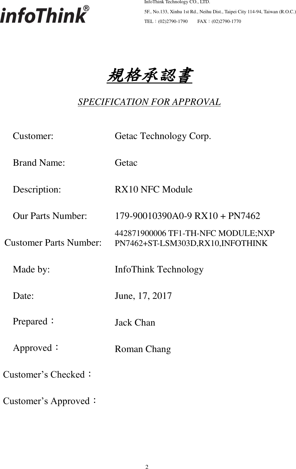   InfoThink Technology CO., LTD.  5F., No.133, Xinhu 1st Rd., Neihu Dist., Taipei City 114-94, Taiwan (R.O.C.)  TEL：(02)2790-1790     FAX：(02)2790-1770                                                    2            規格承認書 SPECIFICATION FOR APPROVAL Customer: Getac Technology Corp. Brand Name: Getac Description: RX10 NFC Module Our Parts Number: 179-90010390A0-9 RX10 + PN7462 Customer Parts Number: 442871900006 TF1-TH-NFC MODULE;NXP PN7462+ST-LSM303D,RX10,INFOTHINK Made by: InfoThink Technology Date: June, 17, 2017 Prepared： Jack Chan Approved： Roman Chang Customer’s Checked：  Customer’s Approved：      