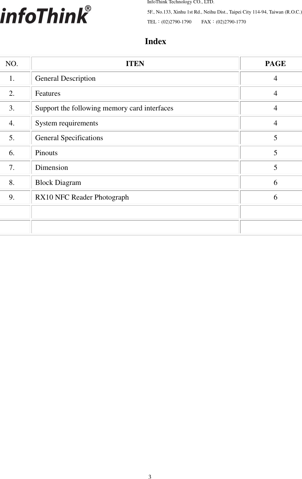   InfoThink Technology CO., LTD.  5F., No.133, Xinhu 1st Rd., Neihu Dist., Taipei City 114-94, Taiwan (R.O.C.)  TEL：(02)2790-1790     FAX：(02)2790-1770                                                    3 Index  NO. ITEN PAGE 1. General Description 4 2. Features 4 3. Support the following memory card interfaces 4 4. System requirements 4 5. General Specifications 5 6. Pinouts 5 7. Dimension 5 8. Block Diagram 6 9. RX10 NFC Reader Photograph 6                         