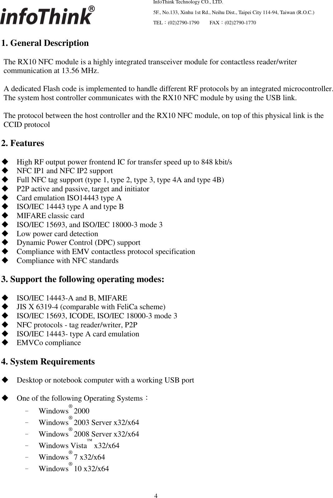   InfoThink Technology CO., LTD.  5F., No.133, Xinhu 1st Rd., Neihu Dist., Taipei City 114-94, Taiwan (R.O.C.)  TEL：(02)2790-1790     FAX：(02)2790-1770                                                    4 1. General Description  The RX10 NFC module is a highly integrated transceiver module for contactless reader/writer communication at 13.56 MHz.    A dedicated Flash code is implemented to handle different RF protocols by an integrated microcontroller. The system host controller communicates with the RX10 NFC module by using the USB link.  The protocol between the host controller and the RX10 NFC module, on top of this physical link is the CCID protocol  2. Features   High RF output power frontend IC for transfer speed up to 848 kbit/s  NFC IP1 and NFC IP2 support  Full NFC tag support (type 1, type 2, type 3, type 4A and type 4B)  P2P active and passive, target and initiator  Card emulation ISO14443 type A  ISO/IEC 14443 type A and type B  MIFARE classic card  ISO/IEC 15693, and ISO/IEC 18000-3 mode 3  Low power card detection  Dynamic Power Control (DPC) support  Compliance with EMV contactless protocol specification  Compliance with NFC standards  3. Support the following operating modes:   ISO/IEC 14443-A and B, MIFARE  JIS X 6319-4 (comparable with FeliCa scheme)  ISO/IEC 15693, ICODE, ISO/IEC 18000-3 mode 3  NFC protocols - tag reader/writer, P2P  ISO/IEC 14443- type A card emulation  EMVCo compliance  4. System Requirements   Desktop or notebook computer with a working USB port   One of the following Operating Systems： – Windows® 2000 – Windows® 2003 Server x32/x64 – Windows® 2008 Server x32/x64 – Windows Vista™ x32/x64 – Windows® 7 x32/x64 – Windows® 10 x32/x64 