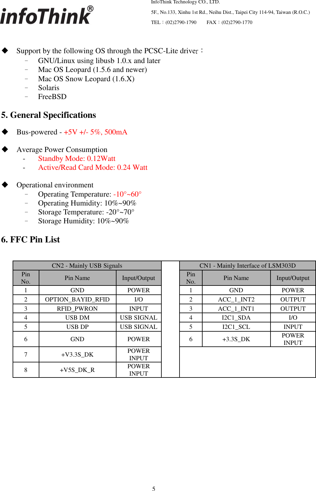   InfoThink Technology CO., LTD.  5F., No.133, Xinhu 1st Rd., Neihu Dist., Taipei City 114-94, Taiwan (R.O.C.)  TEL：(02)2790-1790     FAX：(02)2790-1770                                                    5   Support by the following OS through the PCSC-Lite driver： – GNU/Linux using libusb 1.0.x and later – Mac OS Leopard (1.5.6 and newer) – Mac OS Snow Leopard (1.6.X) – Solaris – FreeBSD  5. General Specifications   Bus-powered - +5V +/- 5%, 500mA   Average Power Consumption   -  Standby Mode: 0.12Watt   -  Active/Read Card Mode: 0.24 Watt   Operational environment – Operating Temperature: -10°~60° – Operating Humidity: 10%~90% – Storage Temperature: -20°~70° – Storage Humidity: 10%~90%  6. FFC Pin List               CN2 - Mainly USB Signals  CN1 - Mainly Interface of LSM303D Pin No. Pin Name Input/Output Pin No. Pin Name Input/Output 1 GND POWER 1 GND POWER 2 OPTION_BAYID_RFID I/O 2 ACC_1_INT2 OUTPUT 3 RFID_PWRON INPUT 3 ACC_1_INT1 OUTPUT 4 USB DM USB SIGNAL 4 I2C1_SDA I/O 5 USB DP USB SIGNAL 5 I2C1_SCL INPUT 6 GND POWER 6 +3.3S_DK POWER INPUT 7 +V3.3S_DK POWER INPUT  8 +V5S_DK_R POWER INPUT 