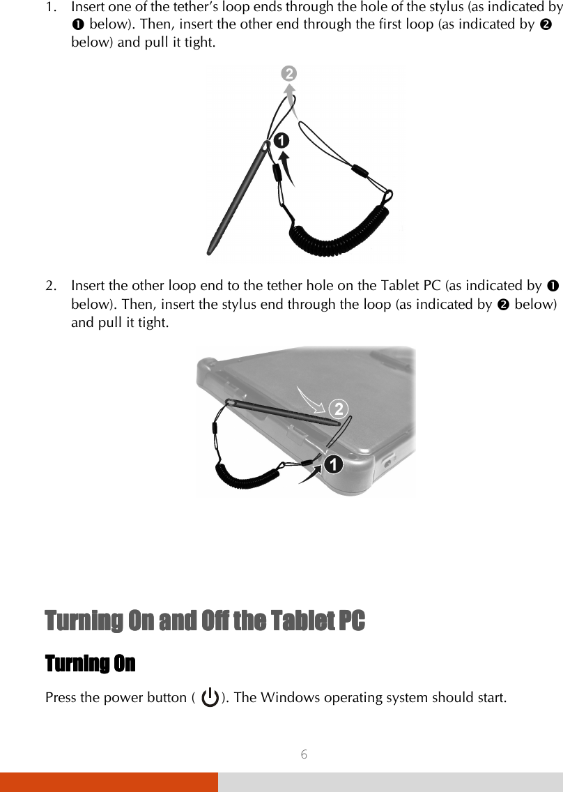  6 1. Insert one of the tether’s loop ends through the hole of the stylus (as indicated by  below). Then, insert the other end through the first loop (as indicated by  below) and pull it tight.  2. Insert the other loop end to the tether hole on the Tablet PC (as indicated by  below). Then, insert the stylus end through the loop (as indicated by  below) and pull it tight.      Turning On and Off the Tablet PCTurning On and Off the Tablet PCTurning On and Off the Tablet PCTurning On and Off the Tablet PC    Turning OnTurning OnTurning OnTurning On    Press the power button (      ). The Windows operating system should start. 