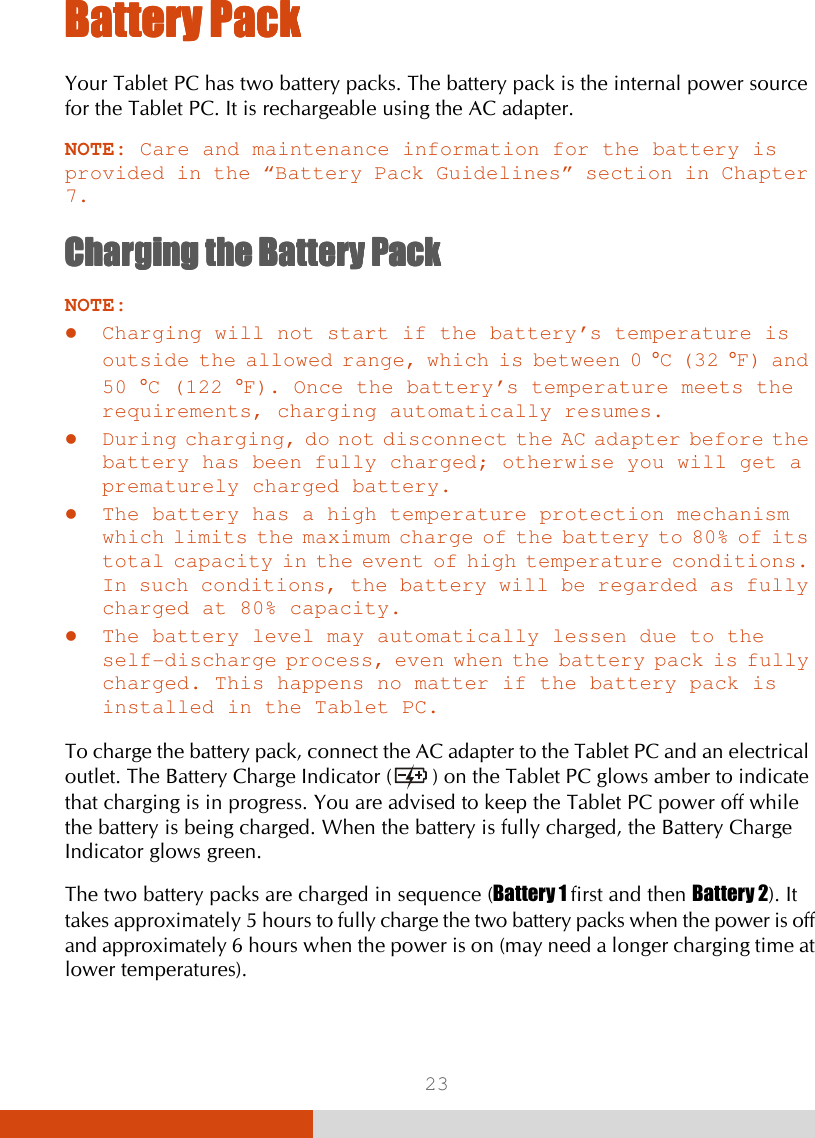  23 BatBatBatBattery Packtery Packtery Packtery Pack    Your Tablet PC has two battery packs. The battery pack is the internal power source for the Tablet PC. It is rechargeable using the AC adapter. NOTE: Care and maintenance information for the battery is provided in the “Battery Pack Guidelines” section in Chapter 7. ChargingChargingChargingCharging    the Battery Packthe Battery Packthe Battery Packthe Battery Pack    NOTE:  Charging will not start if the battery’s temperature is outside the allowed range, which is between 0 °C (32 °F) and 50 °C (122 °F). Once the battery’s temperature meets the requirements, charging automatically resumes.  During charging, do not disconnect the AC adapter before the battery has been fully charged; otherwise you will get a prematurely charged battery.  The battery has a high temperature protection mechanism which limits the maximum charge of the battery to 80% of its total capacity in the event of high temperature conditions. In such conditions, the battery will be regarded as fully charged at 80% capacity.  The battery level may automatically lessen due to the self-discharge process, even when the battery pack is fully charged. This happens no matter if the battery pack is installed in the Tablet PC.  To charge the battery pack, connect the AC adapter to the Tablet PC and an electrical outlet. The Battery Charge Indicator (  ) on the Tablet PC glows amber to indicate that charging is in progress. You are advised to keep the Tablet PC power off while the battery is being charged. When the battery is fully charged, the Battery Charge Indicator glows green. The two battery packs are charged in sequence (Battery 1 first and then Battery 2). It takes approximately 5 hours to fully charge the two battery packs when the power is off and approximately 6 hours when the power is on (may need a longer charging time at lower temperatures). 