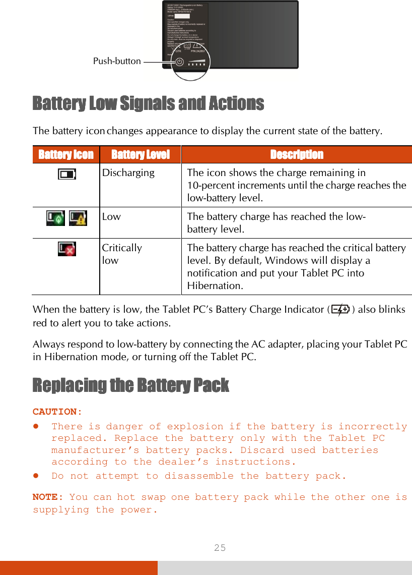  25  Battery Low Battery Low Battery Low Battery Low Signals and ActionsSignals and ActionsSignals and ActionsSignals and Actions    The battery icon changes appearance to display the current state of the battery. Battery Battery Battery Battery IconIconIconIcon    Battery LevelBattery LevelBattery LevelBattery Level     DescriptionDescriptionDescriptionDescription       Discharging  The icon shows the charge remaining in 10-percent increments until the charge reaches the low-battery level.     Low  The battery charge has reached the low- battery level.  Critically  low The battery charge has reached the critical battery level. By default, Windows will display a notification and put your Tablet PC into Hibernation.  When the battery is low, the Tablet PC’s Battery Charge Indicator (  ) also blinks red to alert you to take actions. Always respond to low-battery by connecting the AC adapter, placing your Tablet PC in Hibernation mode, or turning off the Tablet PC. Replacing the Battery PackReplacing the Battery PackReplacing the Battery PackReplacing the Battery Pack    CAUTION:  There is danger of explosion if the battery is incorrectly replaced. Replace the battery only with the Tablet PC manufacturer’s battery packs. Discard used batteries according to the dealer’s instructions.  Do not attempt to disassemble the battery pack.  NOTE: You can hot swap one battery pack while the other one is supplying the power. Push-button