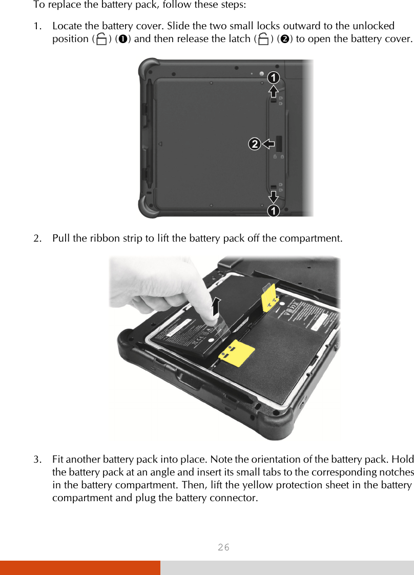  26  To replace the battery pack, follow these steps: 1. Locate the battery cover. Slide the two small locks outward to the unlocked position (  ) () and then release the latch (  ) () to open the battery cover.  2. Pull the ribbon strip to lift the battery pack off the compartment.  3. Fit another battery pack into place. Note the orientation of the battery pack. Hold the battery pack at an angle and insert its small tabs to the corresponding notches in the battery compartment. Then, lift the yellow protection sheet in the battery compartment and plug the battery connector. 