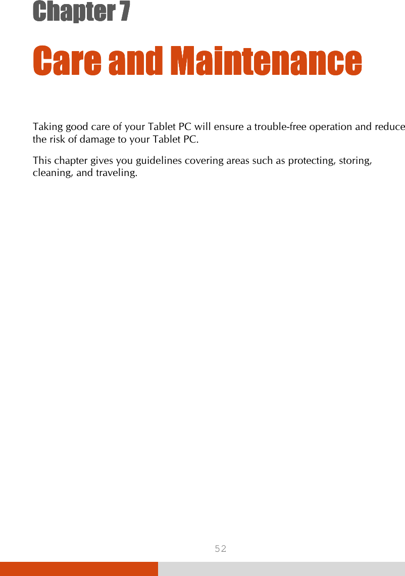  52 Chapter 7Chapter 7Chapter 7Chapter 7      Care andCare andCare andCare and    MaintenanceMaintenanceMaintenanceMaintenance    Taking good care of your Tablet PC will ensure a trouble-free operation and reduce the risk of damage to your Tablet PC. This chapter gives you guidelines covering areas such as protecting, storing, cleaning, and traveling. 
