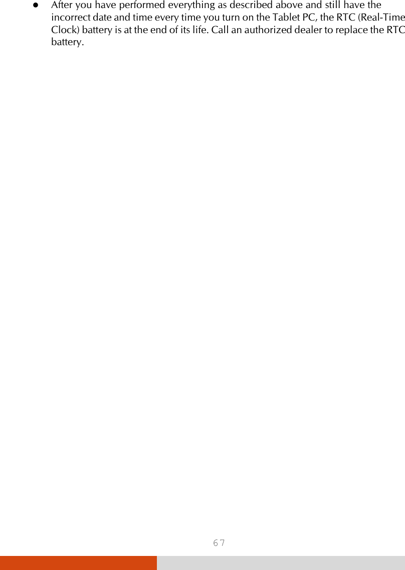 67  After you have performed everything as described above and still have the incorrect date and time every time you turn on the Tablet PC, the RTC (Real-Time Clock) battery is at the end of its life. Call an authorized dealer to replace the RTC battery. 