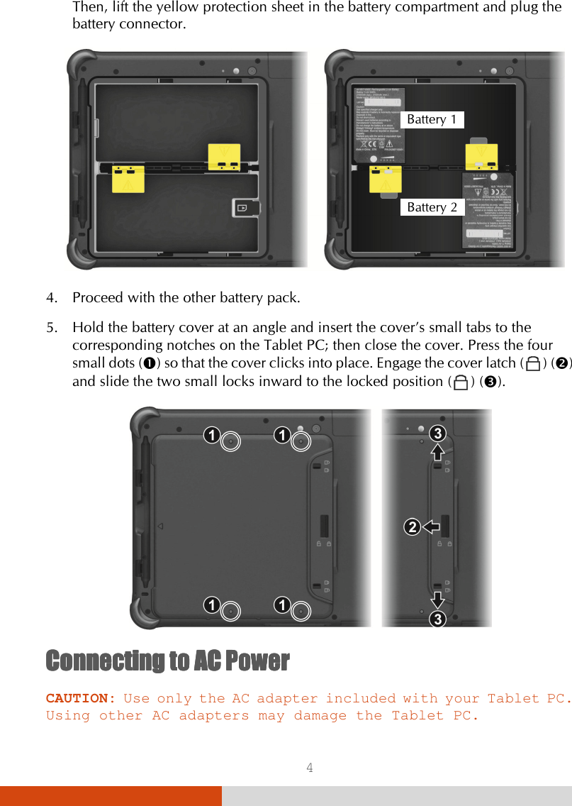  4 Then, lift the yellow protection sheet in the battery compartment and plug the battery connector.     4. Proceed with the other battery pack. 5. Hold the battery cover at an angle and insert the cover’s small tabs to the corresponding notches on the Tablet PC; then close the cover. Press the four small dots () so that the cover clicks into place. Engage the cover latch (  ) () and slide the two small locks inward to the locked position (  ) ().  Connecting to AC PowerConnecting to AC PowerConnecting to AC PowerConnecting to AC Power    CAUTION: Use only the AC adapter included with your Tablet PC. Using other AC adapters may damage the Tablet PC. Battery 1 Battery 2 