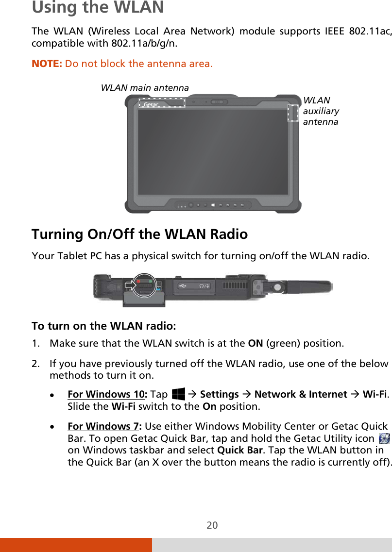  20 Using the WLAN The WLAN (Wireless Local Area Network) module supports IEEE 802.11ac, compatible with 802.11a/b/g/n.  NOTE: Do not block the antenna area.    Turning On/Off the WLAN Radio Your Tablet PC has a physical switch for turning on/off the WLAN radio.  To turn on the WLAN radio: 1. Make sure that the WLAN switch is at the ON (green) position. 2. If you have previously turned off the WLAN radio, use one of the below methods to turn it on. • For Windows 10• : Tap    Settings  Network &amp; Internet  Wi-Fi.  Slide the Wi-Fi switch to the On position. For Windows 7: Use either Windows Mobility Center or Getac Quick Bar. To open Getac Quick Bar, tap and hold the Getac Utility icon   on Windows taskbar and select Quick Bar. Tap the WLAN button in the Quick Bar (an X over the button means the radio is currently off). WLAN main antenna WLAN auxiliary antenna 