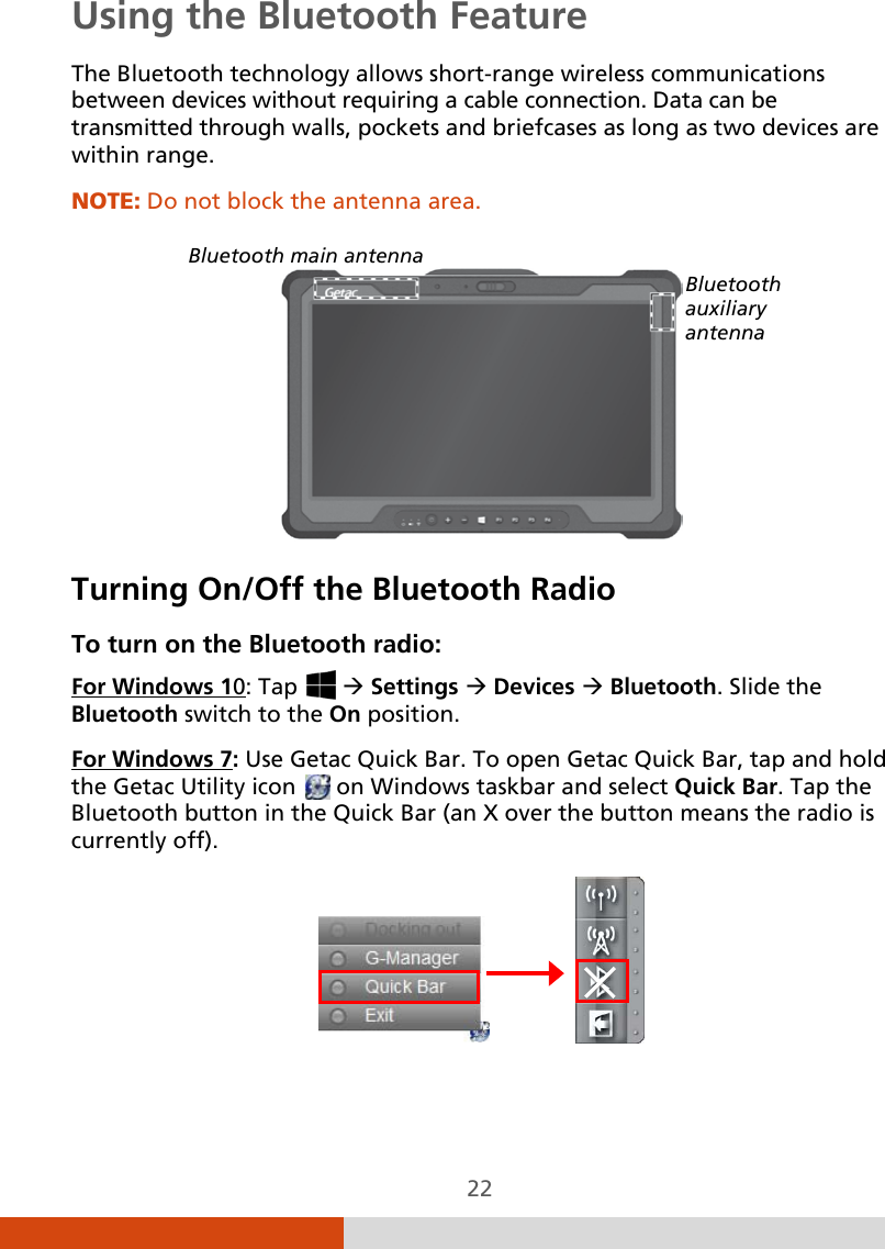  22 Using the Bluetooth Feature The Bluetooth technology allows short-range wireless communications between devices without requiring a cable connection. Data can be transmitted through walls, pockets and briefcases as long as two devices are within range. NOTE: Do not block the antenna area.    Turning On/Off the Bluetooth Radio To turn on the Bluetooth radio: For Windows 10: Tap    Settings  Devices  Bluetooth. Slide the Bluetooth switch to the On position. For Windows 7               : Use Getac Quick Bar. To open Getac Quick Bar, tap and hold the Getac Utility icon   on Windows taskbar and select Quick Bar. Tap the Bluetooth button in the Quick Bar (an X over the button means the radio is currently off).  Bluetooth main antenna Bluetooth auxiliary antenna 