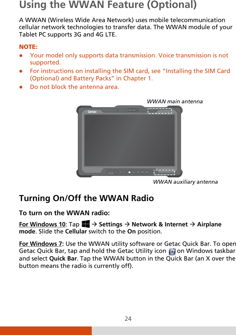  24 Using the WWAN Feature (Optional) A WWAN (Wireless Wide Area Network) uses mobile telecommunication cellular network technologies to transfer data. The WWAN module of your Tablet PC supports 3G and 4G LTE. NOTE:  Your model only supports data transmission. Voice transmission is not supported.  For instructions on installing the SIM card, see “Installing the SIM Card (Optional) and Battery Packs” in Chapter 1.   Do not block the antenna area.      Turning On/Off the WWAN Radio To turn on the WWAN radio: For Windows 10: Tap    Settings  Network &amp; Internet  Airplane mode. Slide the Cellular switch to the On position. For Windows 7: Use the WWAN utility software or Getac Quick Bar. To open Getac Quick Bar, tap and hold the Getac Utility icon   on Windows taskbar and select Quick Bar. Tap the WWAN button in the Quick Bar (an X over the button means the radio is currently off). WWAN main antenna WWAN auxiliary antenna 
