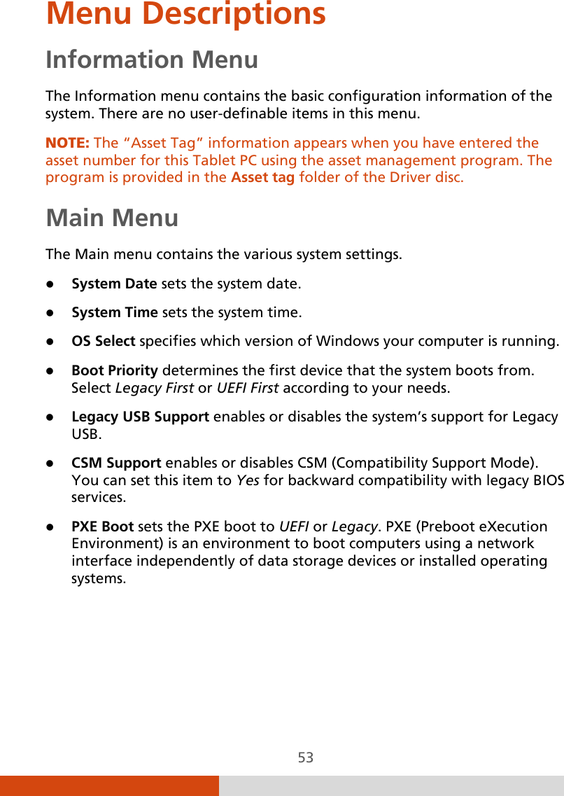  53 Menu Descriptions Information Menu The Information menu contains the basic configuration information of the system. There are no user-definable items in this menu. NOTE: The “Asset Tag” information appears when you have entered the asset number for this Tablet PC using the asset management program. The program is provided in the Asset tag folder of the Driver disc.  Main Menu The Main menu contains the various system settings.  System Date sets the system date.  System Time sets the system time.  OS Select specifies which version of Windows your computer is running.  Boot Priority determines the first device that the system boots from. Select Legacy First or UEFI First according to your needs.  Legacy USB Support enables or disables the system’s support for Legacy USB.   CSM Support enables or disables CSM (Compatibility Support Mode). You can set this item to Yes for backward compatibility with legacy BIOS services.  PXE Boot sets the PXE boot to UEFI or Legacy. PXE (Preboot eXecution Environment) is an environment to boot computers using a network interface independently of data storage devices or installed operating systems.     