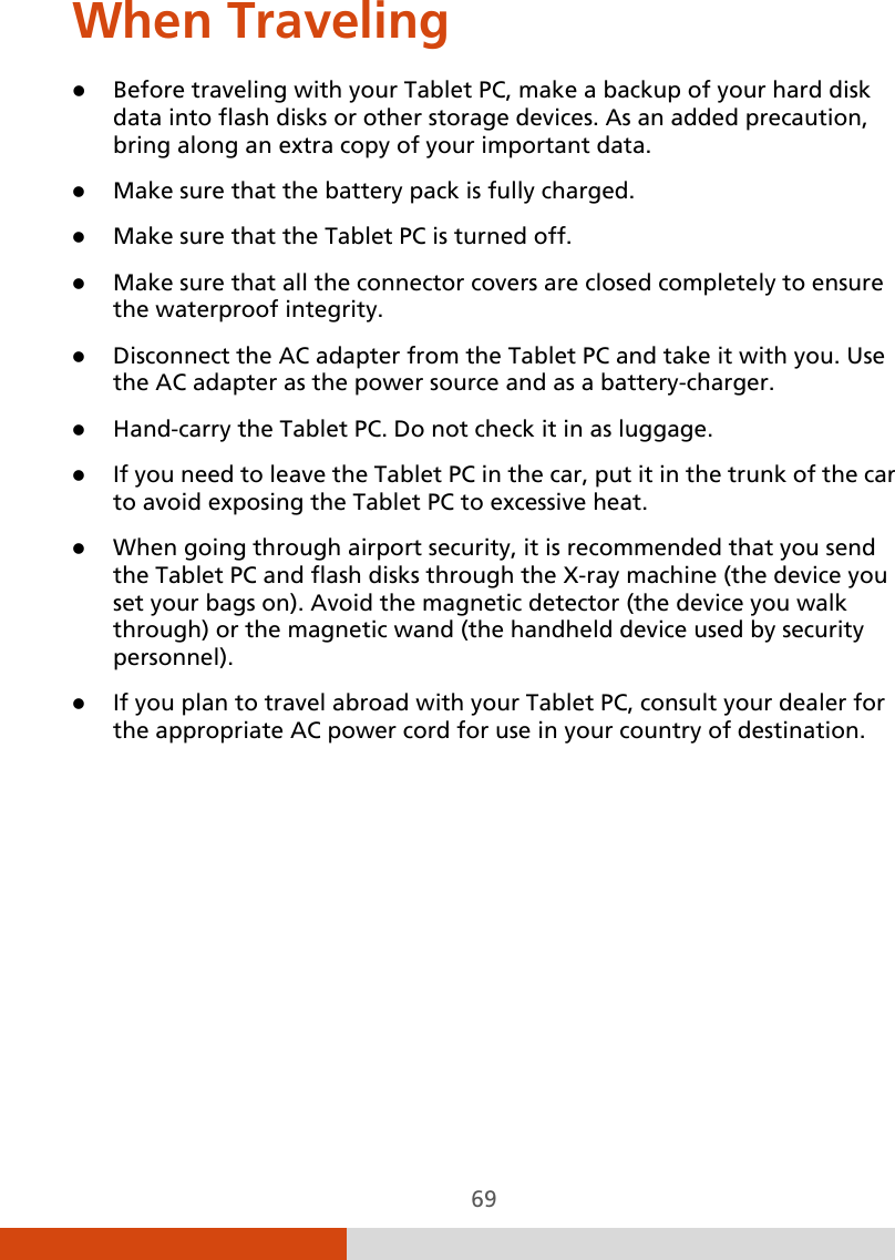  69 When Traveling  Before traveling with your Tablet PC, make a backup of your hard disk data into flash disks or other storage devices. As an added precaution, bring along an extra copy of your important data.  Make sure that the battery pack is fully charged.  Make sure that the Tablet PC is turned off.  Make sure that all the connector covers are closed completely to ensure the waterproof integrity.  Disconnect the AC adapter from the Tablet PC and take it with you. Use the AC adapter as the power source and as a battery-charger.  Hand-carry the Tablet PC. Do not check it in as luggage.  If you need to leave the Tablet PC in the car, put it in the trunk of the car to avoid exposing the Tablet PC to excessive heat.  When going through airport security, it is recommended that you send the Tablet PC and flash disks through the X-ray machine (the device you set your bags on). Avoid the magnetic detector (the device you walk through) or the magnetic wand (the handheld device used by security personnel).  If you plan to travel abroad with your Tablet PC, consult your dealer for the appropriate AC power cord for use in your country of destination.   