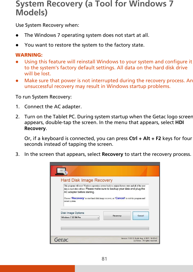  81 System Recovery (a Tool for Windows 7 Models) Use System Recovery when:  The Windows 7 operating system does not start at all.  You want to restore the system to the factory state. WARNING:  Using this feature will reinstall Windows to your system and configure it to the system’s factory default settings. All data on the hard disk drive will be lost.  Make sure that power is not interrupted during the recovery process. An unsuccessful recovery may result in Windows startup problems.  To run System Recovery: 1. Connect the AC adapter. 2. Turn on the Tablet PC. During system startup when the Getac logo screen appears, double-tap the screen. In the menu that appears, select HDI Recovery. Or, if a keyboard is connected, you can press Ctrl + Alt + F2 keys for four seconds instead of tapping the screen. 3. In the screen that appears, select Recovery to start the recovery process.  