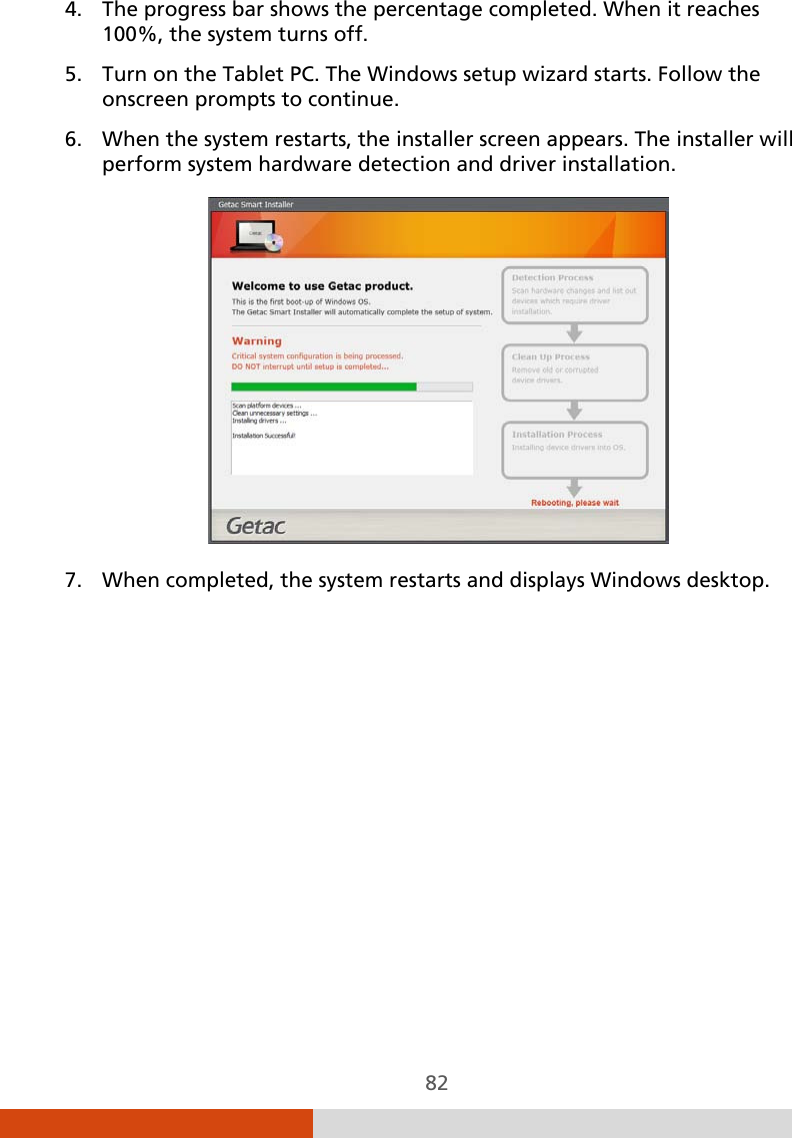  82 4. The progress bar shows the percentage completed. When it reaches 100%, the system turns off. 5. Turn on the Tablet PC. The Windows setup wizard starts. Follow the onscreen prompts to continue. 6. When the system restarts, the installer screen appears. The installer will perform system hardware detection and driver installation.  7. When completed, the system restarts and displays Windows desktop. 