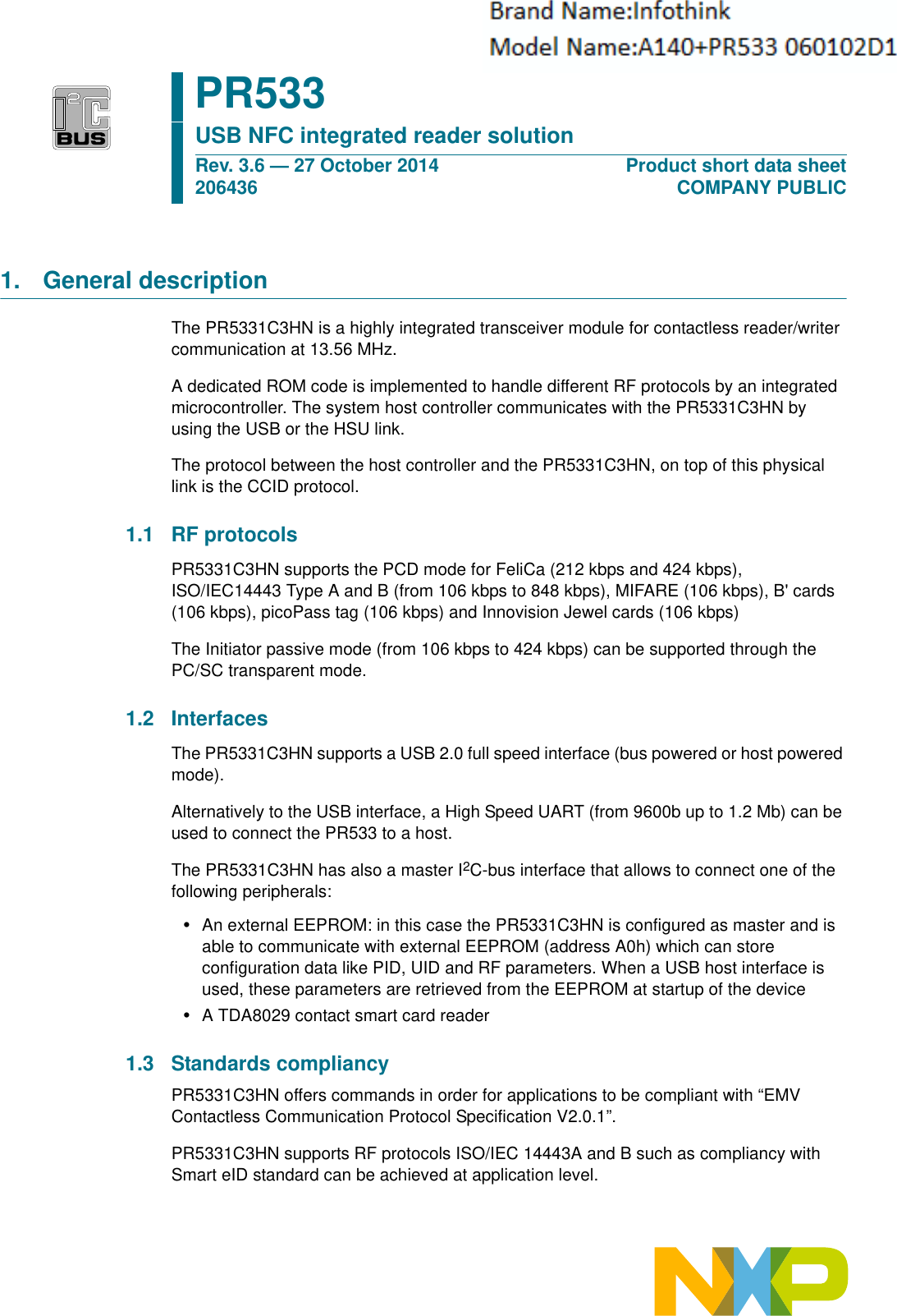 1. General descriptionThe PR5331C3HN is a highly integrated transceiver module for contactless reader/writer communication at 13.56 MHz.A dedicated ROM code is implemented to handle different RF protocols by an integrated microcontroller. The system host controller communicates with the PR5331C3HN by using the USB or the HSU link.The protocol between the host controller and the PR5331C3HN, on top of this physical link is the CCID protocol. 1.1 RF protocolsPR5331C3HN supports the PCD mode for FeliCa (212 kbps and 424 kbps), ISO/IEC14443 Type A and B (from 106 kbps to 848 kbps), MIFARE (106 kbps), B&apos; cards (106 kbps), picoPass tag (106 kbps) and Innovision Jewel cards (106 kbps)The Initiator passive mode (from 106 kbps to 424 kbps) can be supported through the PC/SC transparent mode.1.2 InterfacesThe PR5331C3HN supports a USB 2.0 full speed interface (bus powered or host powered mode).Alternatively to the USB interface, a High Speed UART (from 9600b up to 1.2 Mb) can be used to connect the PR533 to a host.The PR5331C3HN has also a master I2C-bus interface that allows to connect one of the following peripherals:•An external EEPROM: in this case the PR5331C3HN is configured as master and is able to communicate with external EEPROM (address A0h) which can store configuration data like PID, UID and RF parameters. When a USB host interface is used, these parameters are retrieved from the EEPROM at startup of the device•A TDA8029 contact smart card reader 1.3 Standards compliancyPR5331C3HN offers commands in order for applications to be compliant with “EMV Contactless Communication Protocol Specification V2.0.1”.PR5331C3HN supports RF protocols ISO/IEC 14443A and B such as compliancy with Smart eID standard can be achieved at application level.PR533USB NFC integrated reader solutionRev. 3.6 — 27 October 2014206436Product short data sheetCOMPANY PUBLIC