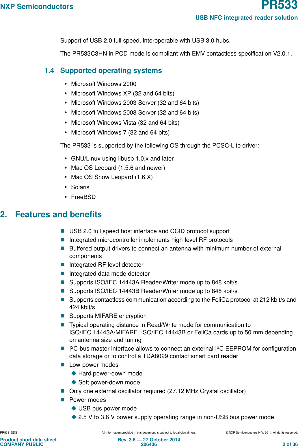 PR533_SDS All information provided in this document is subject to legal disclaimers. © NXP Semiconductors N.V. 2014. All rights reserved.Product short data sheetCOMPANY PUBLICRev. 3.6 — 27 October 2014206436  2 of 36NXP Semiconductors PR533USB NFC integrated reader solutionSupport of USB 2.0 full speed, interoperable with USB 3.0 hubs.The PR533C3HN in PCD mode is compliant with EMV contactless specification V2.0.1.1.4 Supported operating systems•Microsoft Windows 2000•Microsoft Windows XP (32 and 64 bits)•Microsoft Windows 2003 Server (32 and 64 bits)•Microsoft Windows 2008 Server (32 and 64 bits)•Microsoft Windows Vista (32 and 64 bits)•Microsoft Windows 7 (32 and 64 bits)The PR533 is supported by the following OS through the PCSC-Lite driver:•GNU/Linux using libusb 1.0.x and later•Mac OS Leopard (1.5.6 and newer) •Mac OS Snow Leopard (1.6.X)•Solaris•FreeBSD2.  Features and benefitsUSB 2.0 full speed host interface and CCID protocol supportIntegrated microcontroller implements high-level RF protocolsBuffered output drivers to connect an antenna with minimum number of external componentsIntegrated RF level detectorIntegrated data mode detectorSupports ISO/IEC 14443A Reader/Writer mode up to 848 kbit/sSupports ISO/IEC 14443B Reader/Writer mode up to 848 kbit/sSupports contactless communication according to the FeliCa protocol at 212 kbit/s and 424 kbit/sSupports MIFARE encryptionTypical operating distance in Read/Write mode for communication to ISO/IEC 14443A/MIFARE, ISO/IEC 14443B or FeliCa cards up to 50 mm depending on antenna size and tuningI2C-bus master interface allows to connect an external I2C EEPROM for configuration data storage or to control a TDA8029 contact smart card readerLow-power modesHard power-down mode Soft power-down mode Only one external oscillator required (27.12 MHz Crystal oscillator)Power modesUSB bus power mode 2.5 V to 3.6 V power supply operating range in non-USB bus power mode