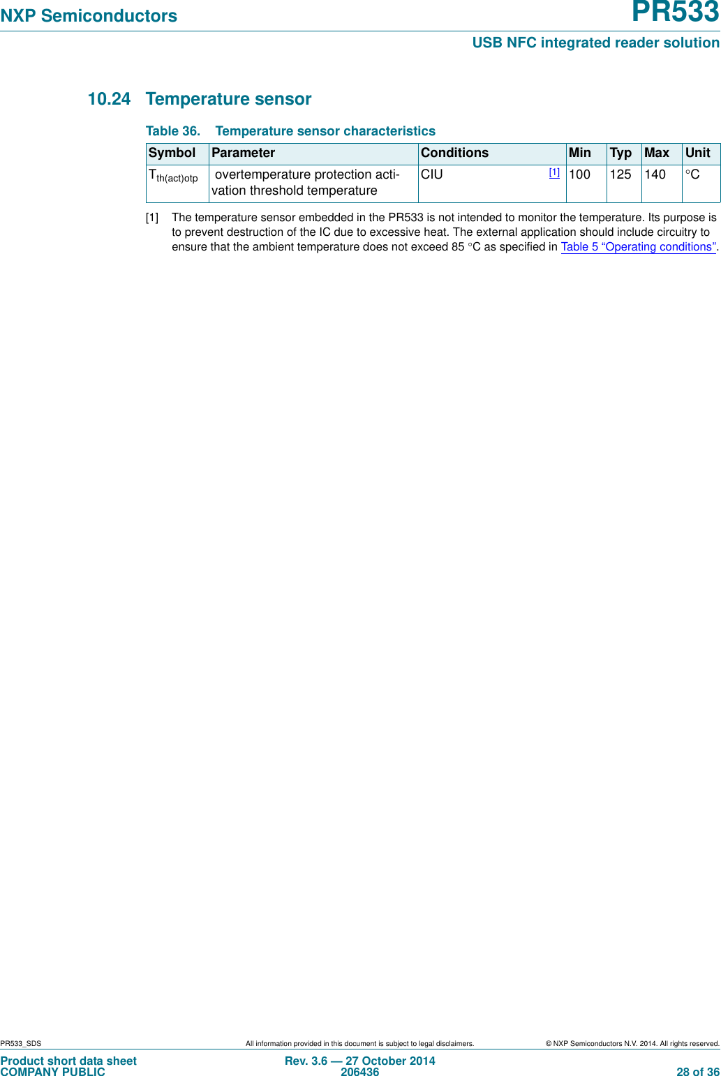 PR533_SDS All information provided in this document is subject to legal disclaimers. © NXP Semiconductors N.V. 2014. All rights reserved.Product short data sheetCOMPANY PUBLICRev. 3.6 — 27 October 2014206436  28 of 36NXP Semiconductors PR533USB NFC integrated reader solution10.24 Temperature sensor [1] The temperature sensor embedded in the PR533 is not intended to monitor the temperature. Its purpose is to prevent destruction of the IC due to excessive heat. The external application should include circuitry to ensure that the ambient temperature does not exceed 85 C as specified in Table 5 “Operating conditions”.Table 36. Temperature sensor characteristicsSymbol Parameter Conditions Min Typ Max UnitTth(act)otp  overtemperature protection acti-vation threshold temperature CIU [1] 100 125 140 C