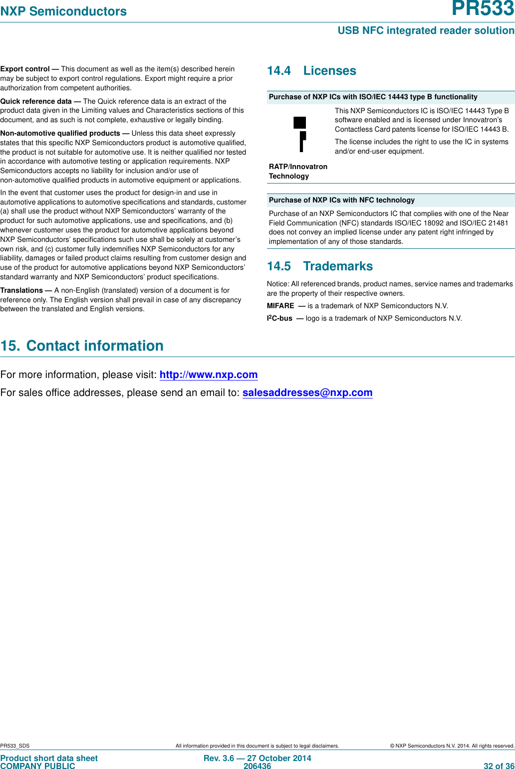 PR533_SDS All information provided in this document is subject to legal disclaimers. © NXP Semiconductors N.V. 2014. All rights reserved.Product short data sheetCOMPANY PUBLICRev. 3.6 — 27 October 2014206436  32 of 36NXP Semiconductors PR533USB NFC integrated reader solutionExport control — This document as well as the item(s) described herein may be subject to export control regulations. Export might require a prior authorization from competent authorities.Quick reference data — The Quick reference data is an extract of the product data given in the Limiting values and Characteristics sections of this document, and as such is not complete, exhaustive or legally binding.Non-automotive qualified products — Unless this data sheet expressly states that this specific NXP Semiconductors product is automotive qualified, the product is not suitable for automotive use. It is neither qualified nor tested in accordance with automotive testing or application requirements. NXP Semiconductors accepts no liability for inclusion and/or use of non-automotive qualified products in automotive equipment or applications.In the event that customer uses the product for design-in and use in automotive applications to automotive specifications and standards, customer (a) shall use the product without NXP Semiconductors’ warranty of the product for such automotive applications, use and specifications, and (b) whenever customer uses the product for automotive applications beyond NXP Semiconductors’ specifications such use shall be solely at customer’s own risk, and (c) customer fully indemnifies NXP Semiconductors for any liability, damages or failed product claims resulting from customer design and use of the product for automotive applications beyond NXP Semiconductors’ standard warranty and NXP Semiconductors’ product specifications.Translations — A non-English (translated) version of a document is for reference only. The English version shall prevail in case of any discrepancy between the translated and English versions.14.4 Licenses  14.5 TrademarksNotice: All referenced brands, product names, service names and trademarks are the property of their respective owners.MIFARE  — is a trademark of NXP Semiconductors N.V.I2C-bus  — logo is a trademark of NXP Semiconductors N.V.15. Contact informationFor more information, please visit: http://www.nxp.comFor sales office addresses, please send an email to: salesaddresses@nxp.comPurchase of NXP ICs with ISO/IEC 14443 type B functionalityThis NXP Semiconductors IC is ISO/IEC 14443 Type B software enabled and is licensed under Innovatron’s Contactless Card patents license for ISO/IEC 14443 B. The license includes the right to use the IC in systems and/or end-user equipment.RATP/Innovatron TechnologyPurchase of NXP ICs with NFC technologyPurchase of an NXP Semiconductors IC that complies with one of the Near Field Communication (NFC) standards ISO/IEC 18092 and ISO/IEC 21481 does not convey an implied license under any patent right infringed by implementation of any of those standards.