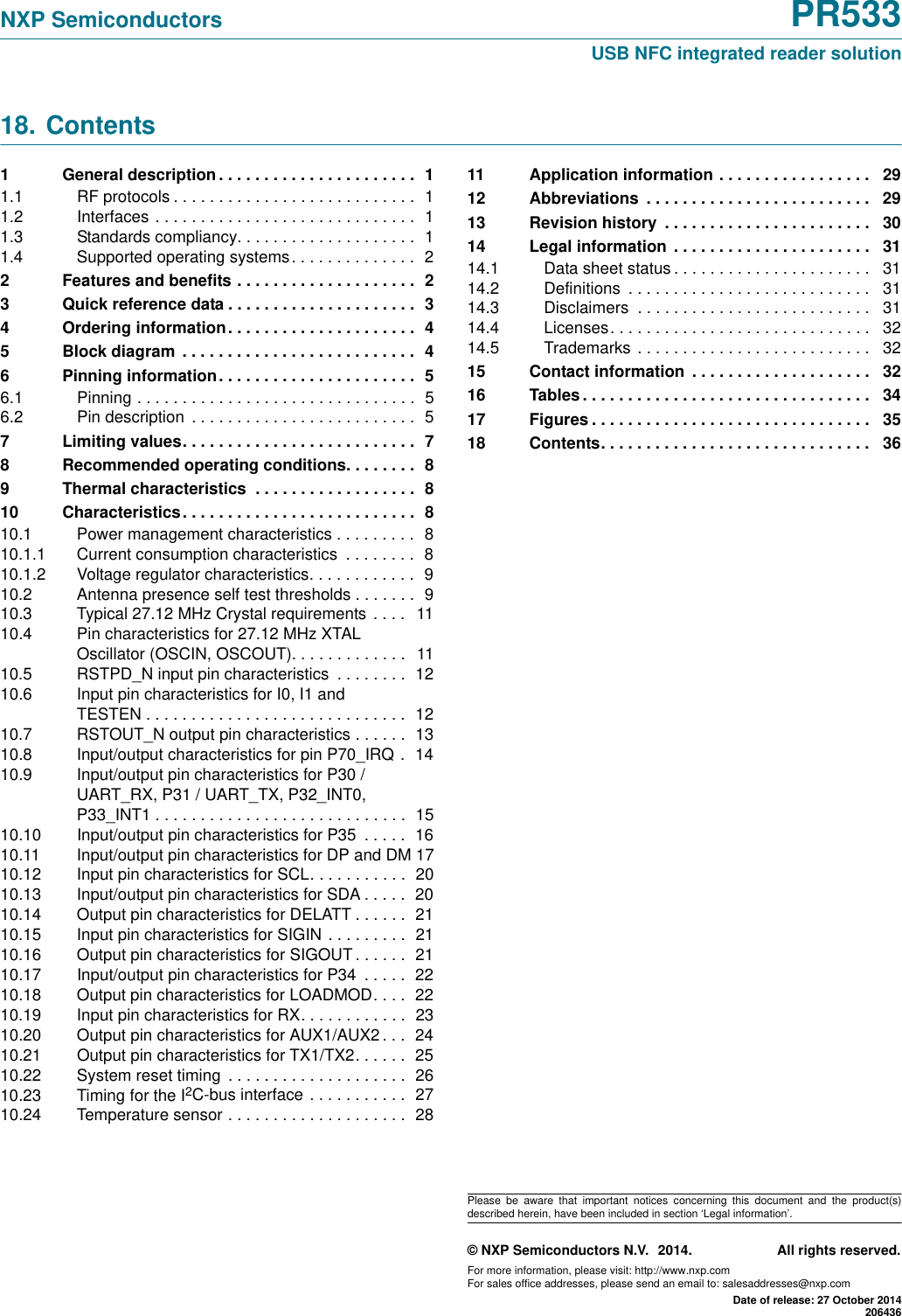 NXP Semiconductors PR533USB NFC integrated reader solution© NXP Semiconductors N.V. 2014. All rights reserved.For more information, please visit: http://www.nxp.comFor sales office addresses, please send an email to: salesaddresses@nxp.comDate of release: 27 October 2014206436Please be aware that important notices concerning this document and the product(s)described herein, have been included in section ‘Legal information’. 18. Contents1  General description . . . . . . . . . . . . . . . . . . . . . .  11.1  RF protocols . . . . . . . . . . . . . . . . . . . . . . . . . . .  11.2  Interfaces  . . . . . . . . . . . . . . . . . . . . . . . . . . . . .  11.3  Standards compliancy. . . . . . . . . . . . . . . . . . . .  11.4  Supported operating systems . . . . . . . . . . . . . .  22  Features and benefits . . . . . . . . . . . . . . . . . . . .  23  Quick reference data . . . . . . . . . . . . . . . . . . . . .  34  Ordering information. . . . . . . . . . . . . . . . . . . . .  45  Block diagram  . . . . . . . . . . . . . . . . . . . . . . . . . .  46  Pinning information. . . . . . . . . . . . . . . . . . . . . .  56.1  Pinning . . . . . . . . . . . . . . . . . . . . . . . . . . . . . . .  56.2  Pin description  . . . . . . . . . . . . . . . . . . . . . . . . .  57  Limiting values. . . . . . . . . . . . . . . . . . . . . . . . . .  78  Recommended operating conditions. . . . . . . .  89  Thermal characteristics  . . . . . . . . . . . . . . . . . .  810  Characteristics. . . . . . . . . . . . . . . . . . . . . . . . . .  810.1  Power management characteristics . . . . . . . . .  810.1.1  Current consumption characteristics  . . . . . . . .  810.1.2  Voltage regulator characteristics. . . . . . . . . . . .  910.2  Antenna presence self test thresholds . . . . . . .  910.3  Typical 27.12 MHz Crystal requirements  . . . .   1110.4  Pin characteristics for 27.12 MHz XTAL Oscillator (OSCIN, OSCOUT). . . . . . . . . . . . .   1110.5  RSTPD_N input pin characteristics  . . . . . . . .  1210.6  Input pin characteristics for I0, I1 and TESTEN . . . . . . . . . . . . . . . . . . . . . . . . . . . . .  1210.7  RSTOUT_N output pin characteristics . . . . . .  1310.8  Input/output characteristics for pin P70_IRQ .  1410.9  Input/output pin characteristics for P30 / UART_RX, P31 / UART_TX, P32_INT0, P33_INT1 . . . . . . . . . . . . . . . . . . . . . . . . . . . .  1510.10  Input/output pin characteristics for P35  . . . . .  1610.11  Input/output pin characteristics for DP and DM 1710.12  Input pin characteristics for SCL. . . . . . . . . . .  2010.13  Input/output pin characteristics for SDA . . . . .  2010.14  Output pin characteristics for DELATT . . . . . .  2110.15  Input pin characteristics for SIGIN . . . . . . . . .  2110.16  Output pin characteristics for SIGOUT . . . . . .  2110.17  Input/output pin characteristics for P34  . . . . .  2210.18  Output pin characteristics for LOADMOD. . . .  2210.19  Input pin characteristics for RX. . . . . . . . . . . .  2310.20  Output pin characteristics for AUX1/AUX2 . . .  2410.21  Output pin characteristics for TX1/TX2. . . . . .  2510.22  System reset timing  . . . . . . . . . . . . . . . . . . . .  2610.23  Timing for the I2C-bus interface . . . . . . . . . . .  2710.24  Temperature sensor . . . . . . . . . . . . . . . . . . . .  2811  Application information . . . . . . . . . . . . . . . . .   2912  Abbreviations  . . . . . . . . . . . . . . . . . . . . . . . . .   2913  Revision history  . . . . . . . . . . . . . . . . . . . . . . .   3014  Legal information  . . . . . . . . . . . . . . . . . . . . . .   3114.1  Data sheet status . . . . . . . . . . . . . . . . . . . . . .   3114.2  Definitions  . . . . . . . . . . . . . . . . . . . . . . . . . . .   3114.3  Disclaimers  . . . . . . . . . . . . . . . . . . . . . . . . . .   3114.4  Licenses. . . . . . . . . . . . . . . . . . . . . . . . . . . . .   3214.5  Trademarks  . . . . . . . . . . . . . . . . . . . . . . . . . .   3215  Contact information  . . . . . . . . . . . . . . . . . . . .   3216  Tables . . . . . . . . . . . . . . . . . . . . . . . . . . . . . . . .   3417  Figures . . . . . . . . . . . . . . . . . . . . . . . . . . . . . . .   3518  Contents. . . . . . . . . . . . . . . . . . . . . . . . . . . . . .   36