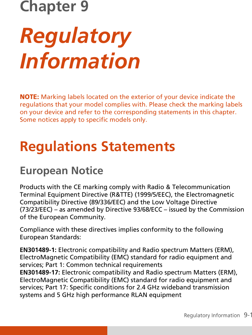  Chapter 9  Regulatory Information   Regulations Statements European Notice Products with the CE marking comply with Radio &amp; Telecommunication Terminal Equipment Directive (R&amp;TTE) (1999/5/EEC), the Electromagnetic Compatibility Directive (89/336/EEC) and the Low Voltage Directive (73/23/EEC) – as amended by Directive 93/68/ECC – issued by the Commission of the European Community. Compliance with these directives implies conformity to the following European Standards: EN301489-1: Electronic compatibility and Radio spectrum Matters (ERM), ElectroMagnetic Compatibility (EMC) standard for radio equipment and services; Part 1: Common technical requirements EN301489-17: Electronic compatibility and Radio spectrum Matters (ERM), ElectroMagnetic Compatibility (EMC) standard for radio equipment and services; Part 17: Specific conditions for 2.4 GHz wideband transmission systems and 5 GHz high performance RLAN equipment 