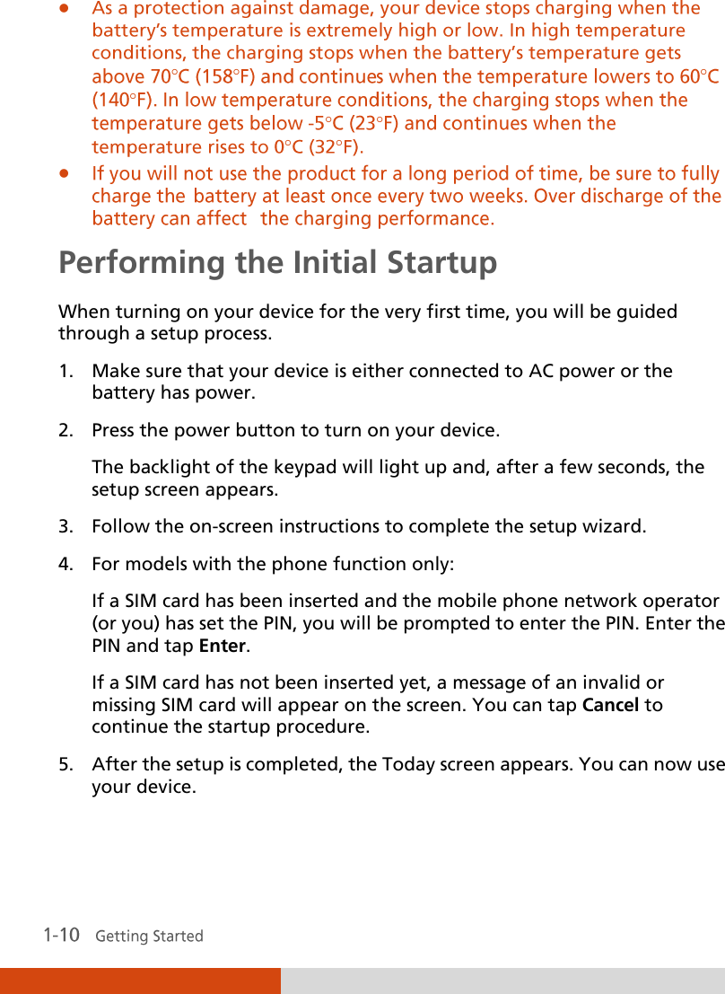        Performing the Initial Startup When turning on your device for the very first time, you will be guided through a setup process. 1. Make sure that your device is either connected to AC power or the battery has power. 2. Press the power button to turn on your device. The backlight of the keypad will light up and, after a few seconds, the setup screen appears. 3. Follow the on-screen instructions to complete the setup wizard. 4. For models with the phone function only: If a SIM card has been inserted and the mobile phone network operator (or you) has set the PIN, you will be prompted to enter the PIN. Enter the PIN and tap Enter. If a SIM card has not been inserted yet, a message of an invalid or missing SIM card will appear on the screen. You can tap Cancel to continue the startup procedure. 5. After the setup is completed, the Today screen appears. You can now use your device.   