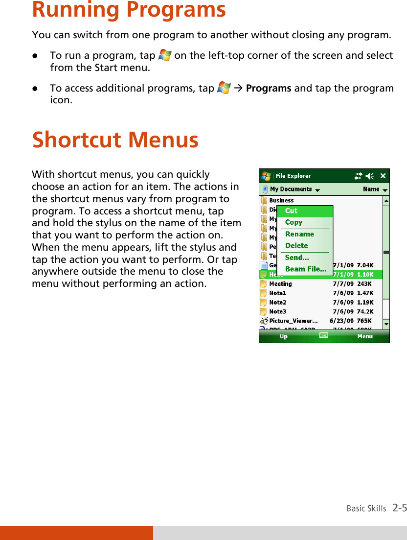  Running Programs You can switch from one program to another without closing any program.  To run a program, tap  on the left-top corner of the screen and select from the Start menu.  To access additional programs, tap   Programs and tap the program icon. Shortcut Menus With shortcut menus, you can quickly choose an action for an item. The actions in the shortcut menus vary from program to program. To access a shortcut menu, tap and hold the stylus on the name of the item that you want to perform the action on. When the menu appears, lift the stylus and tap the action you want to perform. Or tap anywhere outside the menu to close the menu without performing an action.      