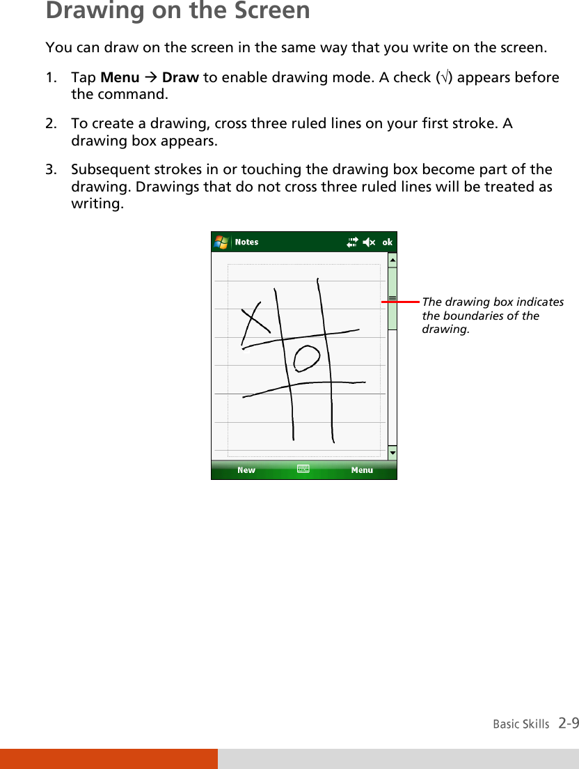  Drawing on the Screen You can draw on the screen in the same way that you write on the screen.  1. Tap Menu  Draw to enable drawing mode. A check () appears before the command. 2. To create a drawing, cross three ruled lines on your first stroke. A drawing box appears. 3. Subsequent strokes in or touching the drawing box become part of the drawing. Drawings that do not cross three ruled lines will be treated as writing.       The drawing box indicates the boundaries of the drawing. 