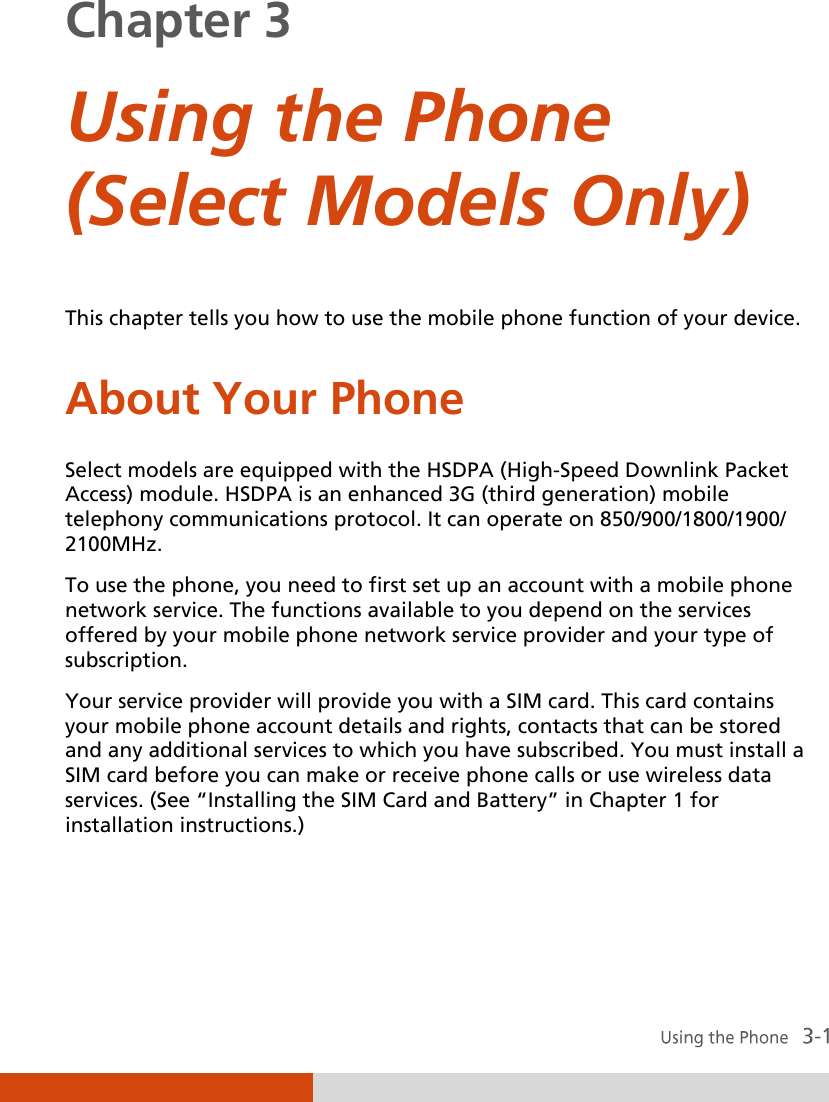  Chapter 3  Using the Phone (Select Models Only) This chapter tells you how to use the mobile phone function of your device. About Your Phone Select models are equipped with the HSDPA (High-Speed Downlink Packet Access) module. HSDPA is an enhanced 3G (third generation) mobile telephony communications protocol. It can operate on 850/900/1800/1900/ 2100MHz. To use the phone, you need to first set up an account with a mobile phone network service. The functions available to you depend on the services offered by your mobile phone network service provider and your type of subscription. Your service provider will provide you with a SIM card. This card contains your mobile phone account details and rights, contacts that can be stored and any additional services to which you have subscribed. You must install a SIM card before you can make or receive phone calls or use wireless data services. (See ‚Installing the SIM Card and Battery‛ in Chapter 1 for installation instructions.)  