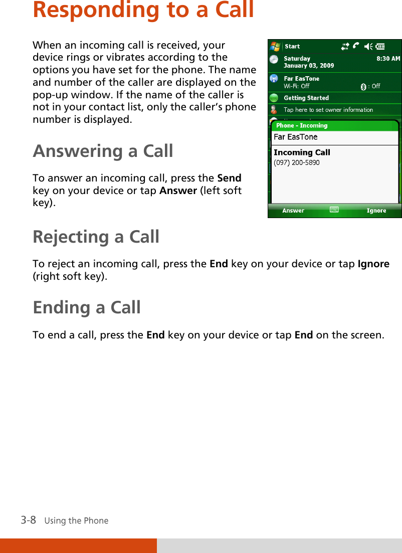  Responding to a Call When an incoming call is received, your device rings or vibrates according to the options you have set for the phone. The name and number of the caller are displayed on the pop-up window. If the name of the caller is not in your contact list, only the caller’s phone number is displayed. Answering a Call To answer an incoming call, press the Send key on your device or tap Answer (left soft key).  Rejecting a Call To reject an incoming call, press the End key on your device or tap Ignore  (right soft key). Ending a Call To end a call, press the End key on your device or tap End on the screen. 