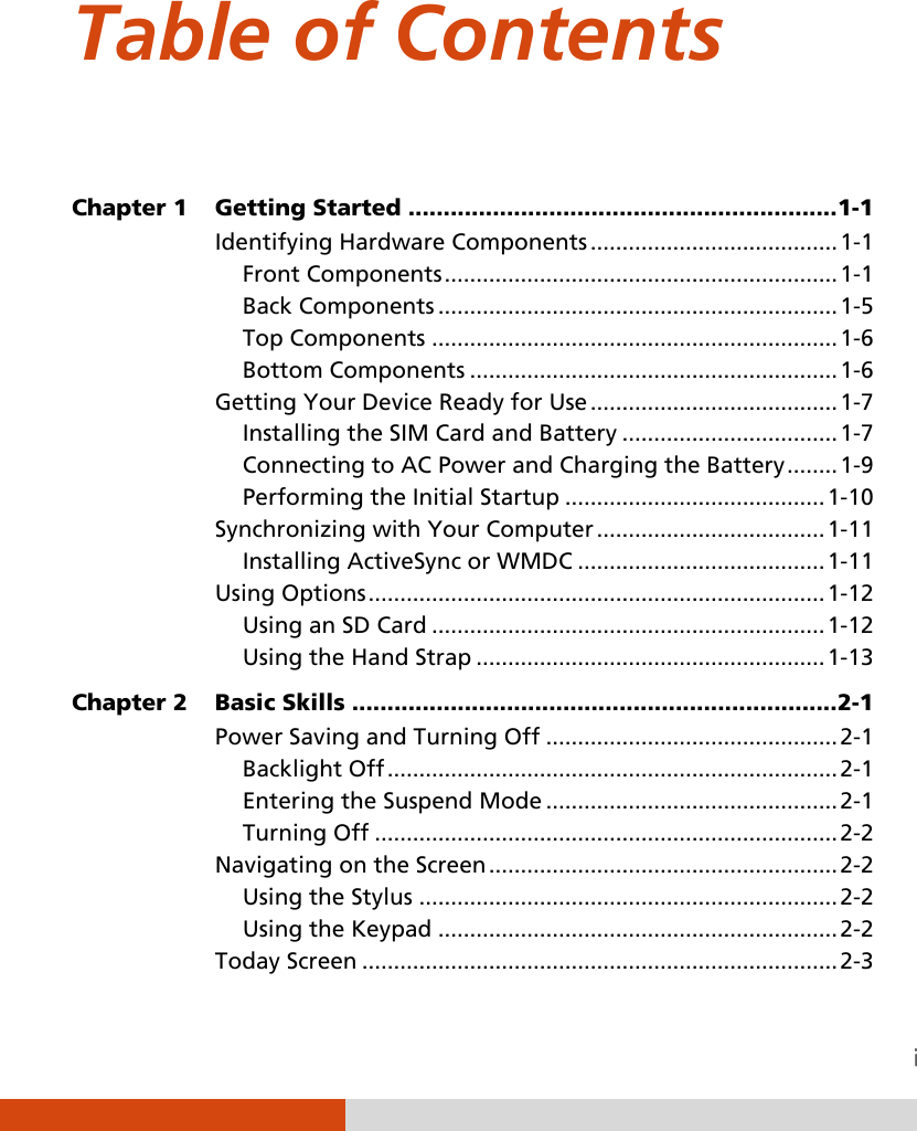  Table of Contents  Chapter 1  Getting Started ............................................................. 1-1 Identifying Hardware Components ....................................... 1-1 Front Components .............................................................. 1-1 Back Components ............................................................... 1-5 Top Components ................................................................ 1-6 Bottom Components .......................................................... 1-6 Getting Your Device Ready for Use ....................................... 1-7 Installing the SIM Card and Battery .................................. 1-7 Connecting to AC Power and Charging the Battery ........ 1-9 Performing the Initial Startup ......................................... 1-10 Synchronizing with Your Computer .................................... 1-11 Installing ActiveSync or WMDC ....................................... 1-11 Using Options ........................................................................ 1-12 Using an SD Card .............................................................. 1-12 Using the Hand Strap ....................................................... 1-13 Chapter 2  Basic Skills ..................................................................... 2-1 Power Saving and Turning Off .............................................. 2-1 Backlight Off ....................................................................... 2-1 Entering the Suspend Mode .............................................. 2-1 Turning Off ......................................................................... 2-2 Navigating on the Screen ....................................................... 2-2 Using the Stylus .................................................................. 2-2 Using the Keypad ............................................................... 2-2 Today Screen ........................................................................... 2-3 
