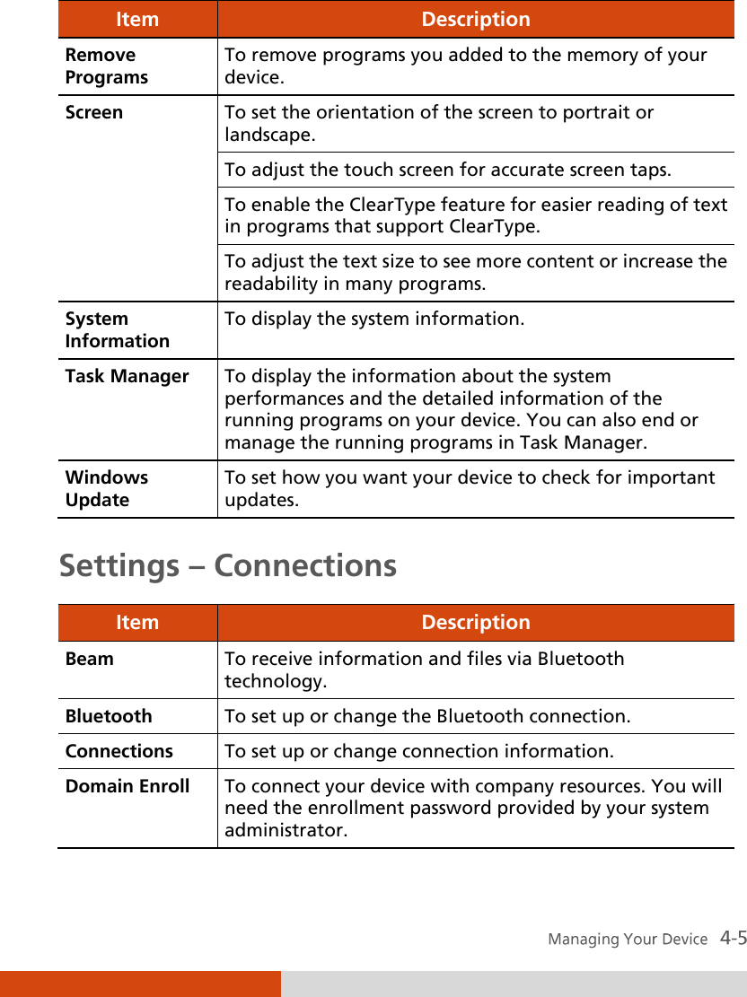  Item Description Remove Programs To remove programs you added to the memory of your device. Screen To set the orientation of the screen to portrait or landscape. To adjust the touch screen for accurate screen taps. To enable the ClearType feature for easier reading of text in programs that support ClearType. To adjust the text size to see more content or increase the readability in many programs. System Information To display the system information. Task Manager To display the information about the system performances and the detailed information of the running programs on your device. You can also end or manage the running programs in Task Manager. Windows Update To set how you want your device to check for important updates.  Settings – Connections Item Description Beam To receive information and files via Bluetooth technology. Bluetooth To set up or change the Bluetooth connection. Connections To set up or change connection information. Domain Enroll To connect your device with company resources. You will need the enrollment password provided by your system administrator. 