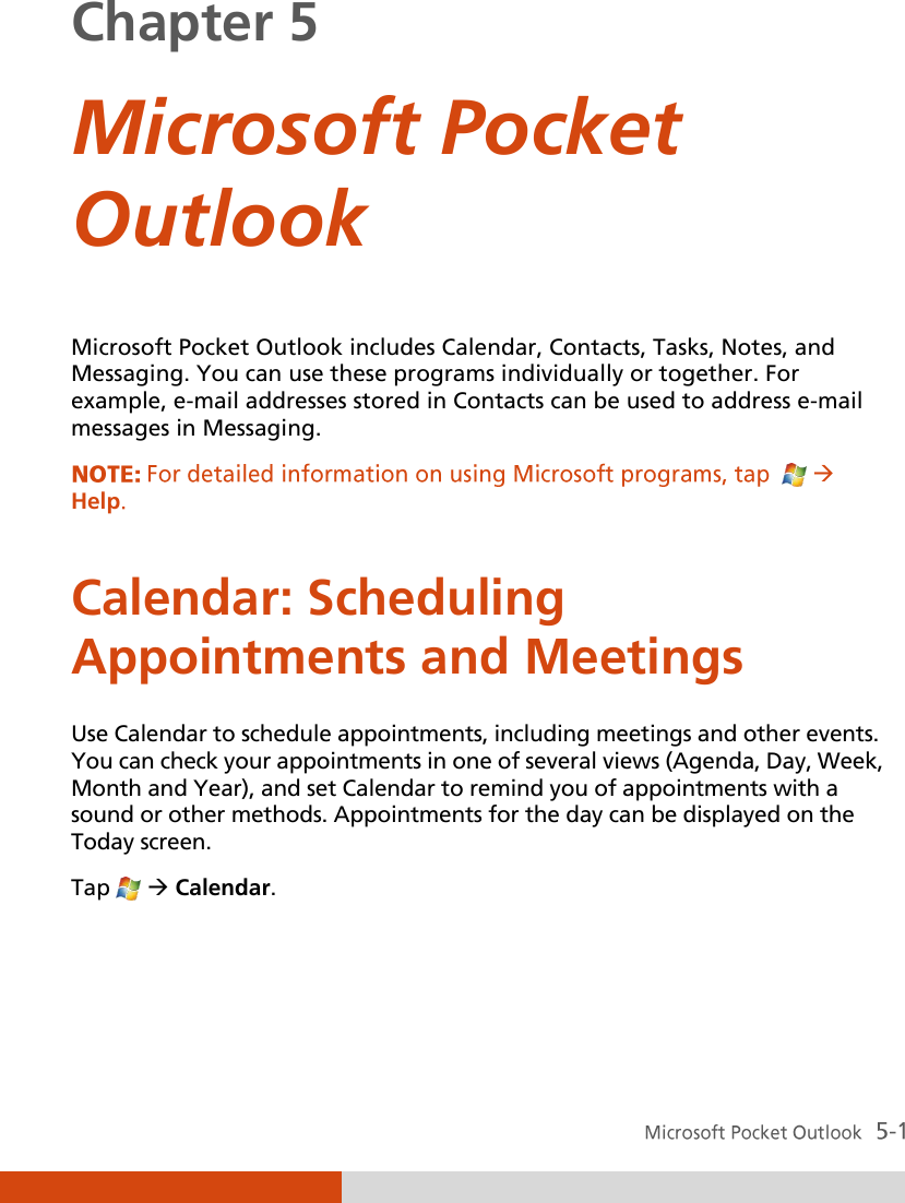  Chapter 5  Microsoft Pocket Outlook  Microsoft Pocket Outlook includes Calendar, Contacts, Tasks, Notes, and Messaging. You can use these programs individually or together. For example, e-mail addresses stored in Contacts can be used to address e-mail messages in Messaging. Help Calendar: Scheduling Appointments and Meetings Use Calendar to schedule appointments, including meetings and other events. You can check your appointments in one of several views (Agenda, Day, Week, Month and Year), and set Calendar to remind you of appointments with a sound or other methods. Appointments for the day can be displayed on the Today screen. Tap    Calendar.    