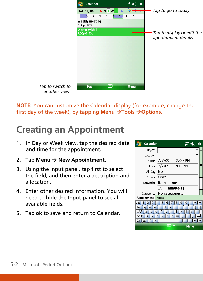    NOTE: Menu Tools Options Creating an Appointment 1. In Day or Week view, tap the desired date and time for the appointment. 2. Tap Menu  New Appointment. 3. Using the Input panel, tap first to select the field, and then enter a description and a location. 4. Enter other desired information. You will need to hide the Input panel to see all available fields. 5. Tap ok to save and return to Calendar.   Tap to go to today. Tap to display or edit the appointment details. Tap to switch to another view. 