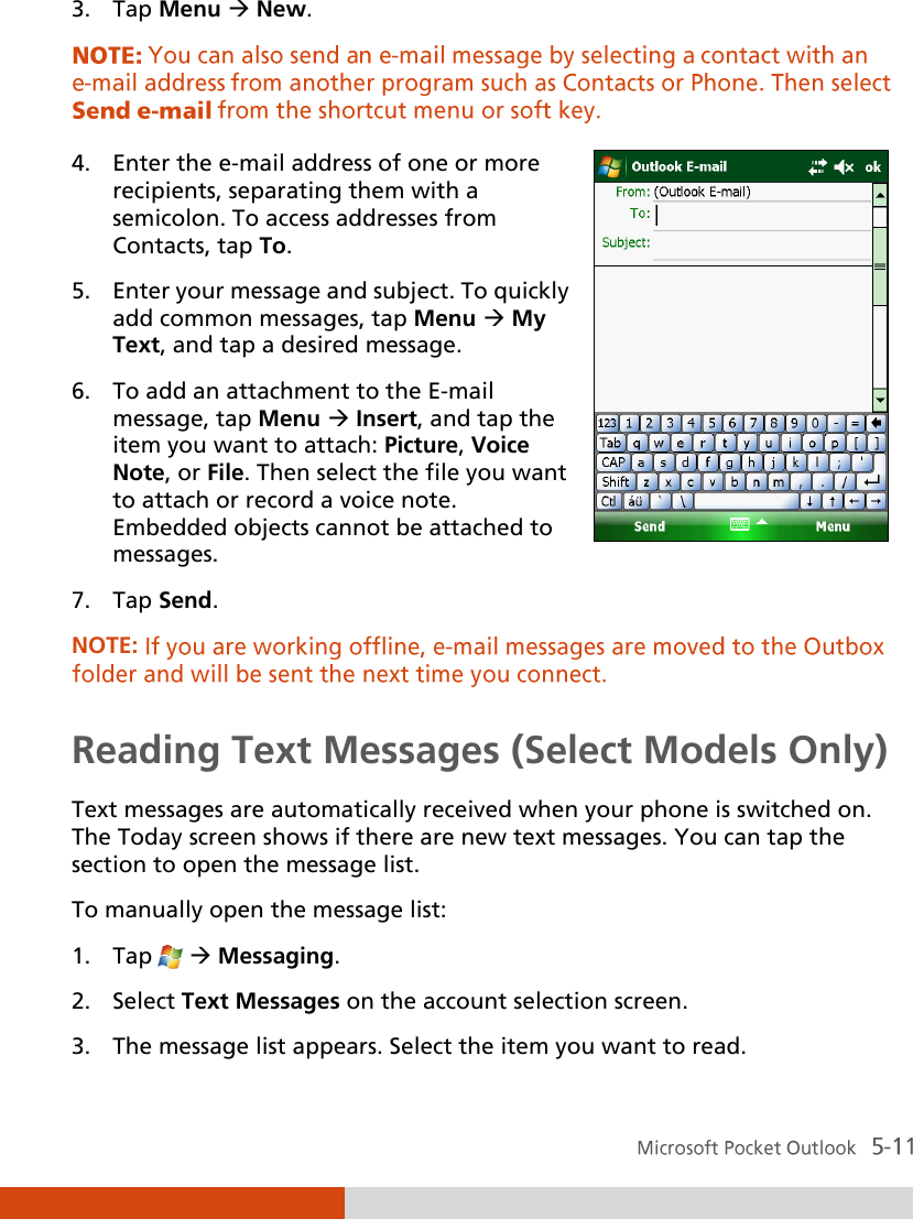  3. Tap Menu  New.  4. Enter the e-mail address of one or more recipients, separating them with a semicolon. To access addresses from Contacts, tap To. 5. Enter your message and subject. To quickly add common messages, tap Menu  My Text, and tap a desired message. 6. To add an attachment to the E-mail message, tap Menu  Insert, and tap the item you want to attach: Picture, Voice Note, or File. Then select the file you want to attach or record a voice note. Embedded objects cannot be attached to messages. 7. Tap Send.  NOTE:  Reading Text Messages (Select Models Only) Text messages are automatically received when your phone is switched on. The Today screen shows if there are new text messages. You can tap the section to open the message list. To manually open the message list: 1. Tap    Messaging. 2. Select Text Messages on the account selection screen. 3. The message list appears. Select the item you want to read. 