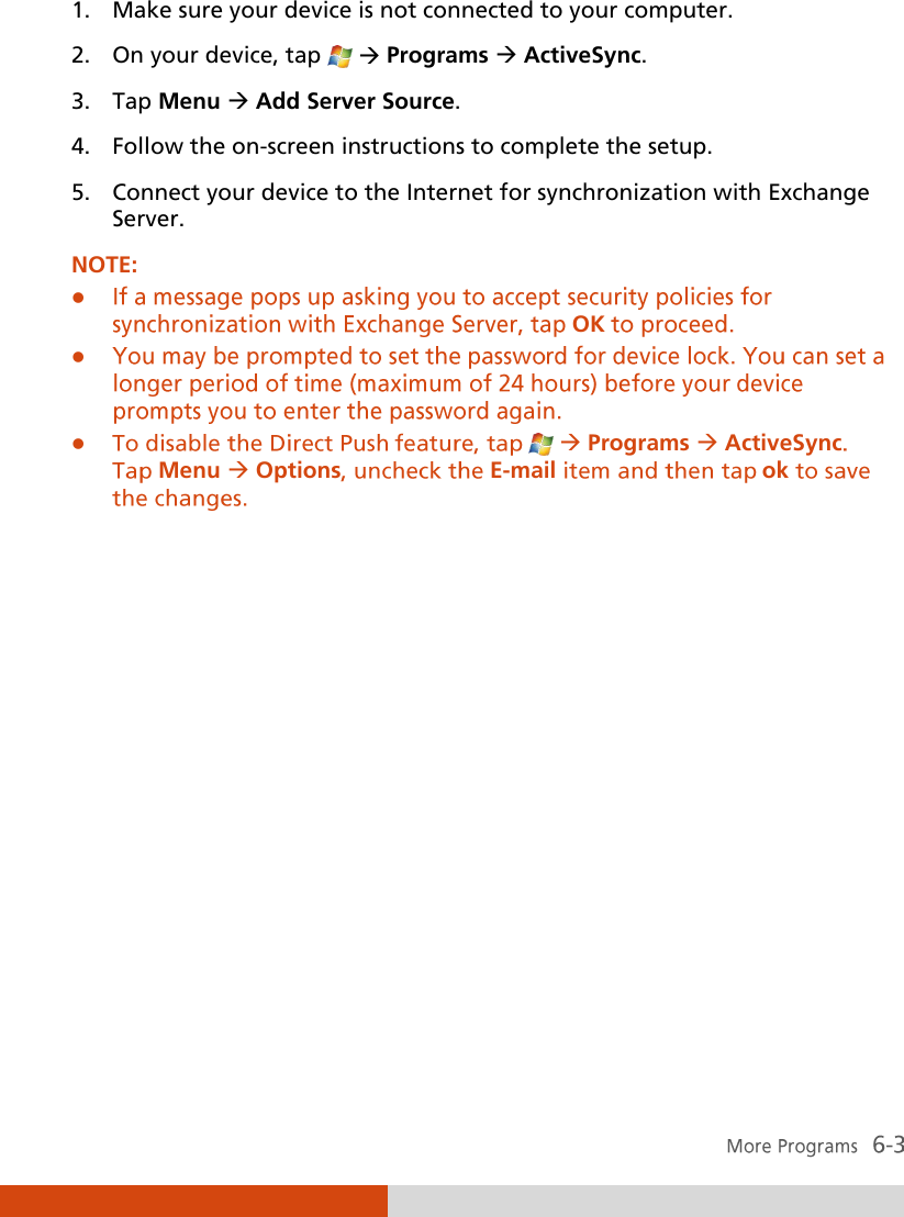  1. Make sure your device is not connected to your computer. 2. On your device, tap    Programs  ActiveSync. 3. Tap Menu  Add Server Source. 4. Follow the on-screen instructions to complete the setup. 5. Connect your device to the Internet for synchronization with Exchange Server.  NOTE:  OK  Programs ActiveSyncMenu Options E-mail ok             