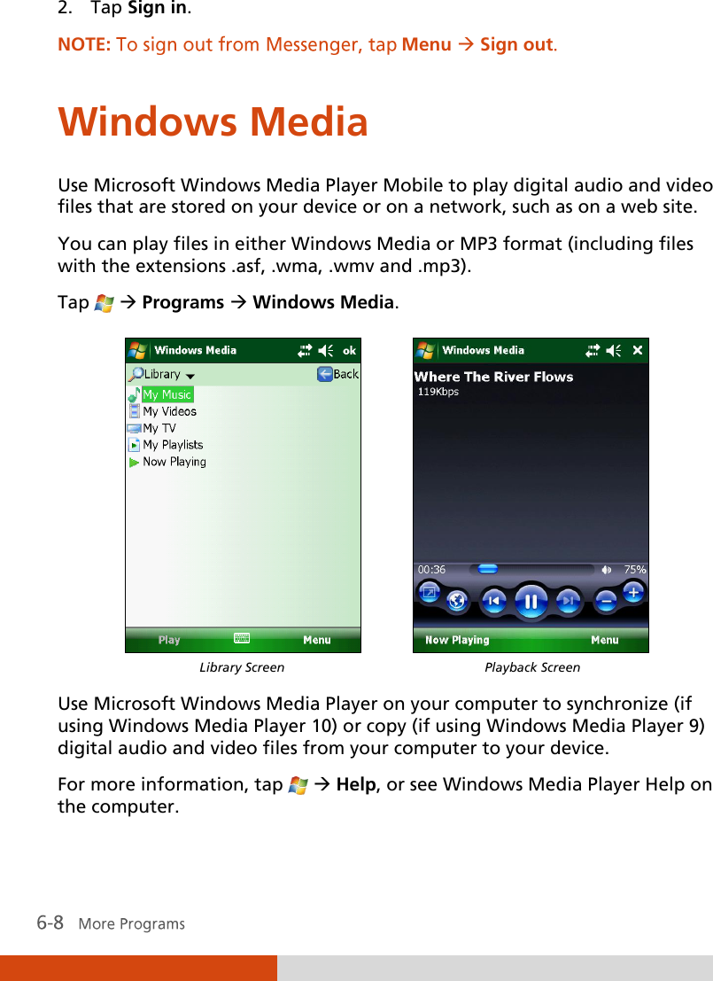  2. Tap Sign in. NOTE:  Menu Sign out Windows Media Use Microsoft Windows Media Player Mobile to play digital audio and video files that are stored on your device or on a network, such as on a web site. You can play files in either Windows Media or MP3 format (including files with the extensions .asf, .wma, .wmv and .mp3).  Tap    Programs  Windows Media.             Library Screen  Playback Screen  Use Microsoft Windows Media Player on your computer to synchronize (if using Windows Media Player 10) or copy (if using Windows Media Player 9) digital audio and video files from your computer to your device. For more information, tap    Help, or see Windows Media Player Help on the computer. 