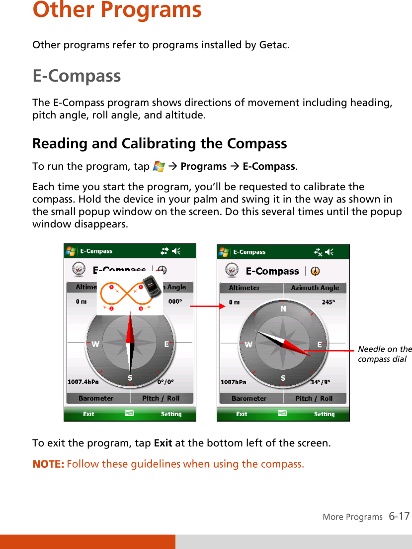  Other Programs Other programs refer to programs installed by Getac. E-Compass The E-Compass program shows directions of movement including heading, pitch angle, roll angle, and altitude. Reading and Calibrating the Compass To run the program, tap    Programs  E-Compass. Each time you start the program, you’ll be requested to calibrate the compass. Hold the device in your palm and swing it in the way as shown in the small popup window on the screen. Do this several times until the popup window disappears.          To exit the program, tap Exit at the bottom left of the screen. Needle on the compass dial 