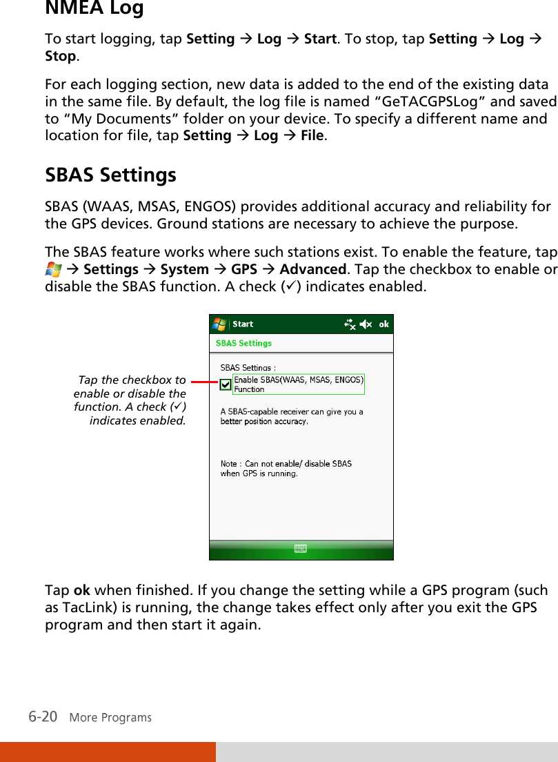  NMEA Log To start logging, tap Setting  Log  Start. To stop, tap Setting  Log  Stop. For each logging section, new data is added to the end of the existing data in the same file. By default, the log file is named ‚GeTACGPSLog‛ and saved to ‚My Documents‛ folder on your device. To specify a different name and location for file, tap Setting  Log  File. SBAS Settings  SBAS (WAAS, MSAS, ENGOS) provides additional accuracy and reliability for the GPS devices. Ground stations are necessary to achieve the purpose. The SBAS feature works where such stations exist. To enable the feature, tap   Settings  System  GPS  Advanced. Tap the checkbox to enable or disable the SBAS function. A check () indicates enabled.  Tap ok when finished. If you change the setting while a GPS program (such as TacLink) is running, the change takes effect only after you exit the GPS program and then start it again.  Tap the checkbox to enable or disable the function. A check () indicates enabled. 