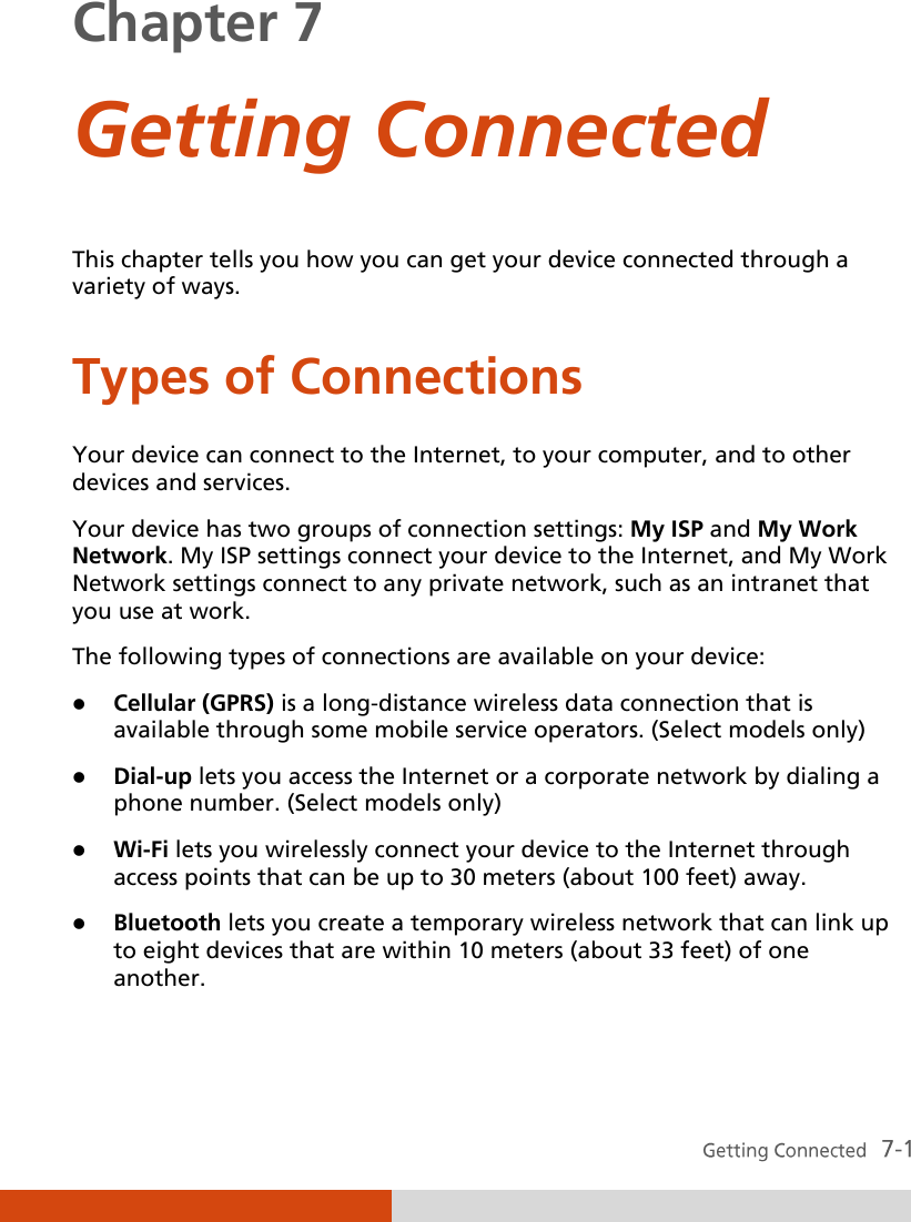  Chapter 7  Getting Connected  This chapter tells you how you can get your device connected through a variety of ways. Types of Connections Your device can connect to the Internet, to your computer, and to other devices and services. Your device has two groups of connection settings: My ISP and My Work Network. My ISP settings connect your device to the Internet, and My Work Network settings connect to any private network, such as an intranet that you use at work. The following types of connections are available on your device:  Cellular (GPRS) is a long-distance wireless data connection that is available through some mobile service operators. (Select models only)  Dial-up lets you access the Internet or a corporate network by dialing a phone number. (Select models only)  Wi-Fi lets you wirelessly connect your device to the Internet through access points that can be up to 30 meters (about 100 feet) away.  Bluetooth lets you create a temporary wireless network that can link up to eight devices that are within 10 meters (about 33 feet) of one another. 