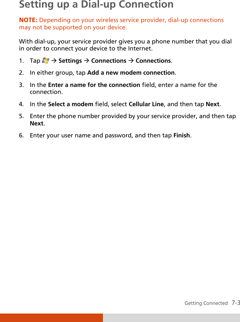  Setting up a Dial-up Connection  With dial-up, your service provider gives you a phone number that you dial in order to connect your device to the Internet. 1. Tap    Settings  Connections  Connections. 2. In either group, tap Add a new modem connection. 3. In the Enter a name for the connection field, enter a name for the connection. 4. In the Select a modem field, select Cellular Line, and then tap Next. 5. Enter the phone number provided by your service provider, and then tap Next. 6. Enter your user name and password, and then tap Finish.         
